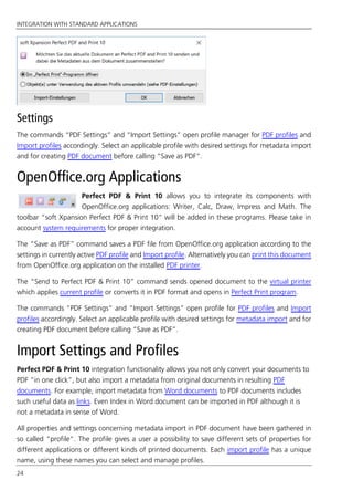 INTEGRATION WITH STANDARD APPLICATIONS
24
Settings
The commands “PDF Settings” and “Import Settings” open profile manager for PDF profiles and
Import profiles accordingly. Select an applicable profile with desired settings for metadata import
and for creating PDF document before calling “Save as PDF”.
OpenOffice.org Applications
Perfect PDF & Print 10 allows you to integrate its components with
OpenOffice.org applications: Writer, Calc, Draw, Impress and Math. The
toolbar “soft Xpansion Perfect PDF & Print 10” will be added in these programs. Please take in
account system requirements for proper integration.
The “Save as PDF” command saves a PDF file from OpenOffice.org application according to the
settings in currently active PDF profile and Import profile. Alternatively you can print this document
from OpenOffice.org application on the installed PDF printer.
The “Send to Perfect PDF & Print 10” command sends opened document to the virtual printer
which applies current profile or converts it in PDF format and opens in Perfect Print program.
The commands “PDF Settings” and “Import Settings” open profile for PDF profiles and Import
profiles accordingly. Select an applicable profile with desired settings for metadata import and for
creating PDF document before calling “Save as PDF”.
Import Settings and Profiles
Perfect PDF & Print 10 integration functionality allows you not only convert your documents to
PDF “in one click”, but also import a metadata from original documents in resulting PDF
documents. For example, import metadata from Word documents to PDF documents includes
such useful data as links. Even Index in Word document can be imported in PDF although it is
not a metadata in sense of Word.
All properties and settings concerning metadata import in PDF document have been gathered in
so called “profile“. The profile gives a user a possibility to save different sets of properties for
different applications or different kinds of printed documents. Each import profile has a unique
name, using these names you can select and manage profiles.
 