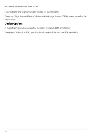 INTEGRATION WITH STANDARD APPLICATIONS
28
Font, text color and align options can be used for plain text only.
The group “Page Size and Margins“ defines a desired page size in a PDF document, as well as the
page margins.
Design Options
In this category several options define the colors of imported PDF annotations.
The options “Controls in PDF” specify a default design of the imported PDF form fields.
 