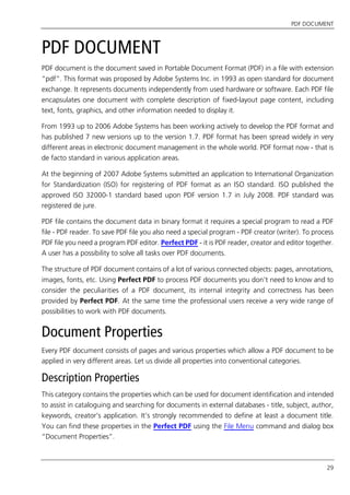 PDF DOCUMENT
29
PDF DOCUMENT
PDF document is the document saved in Portable Document Format (PDF) in a file with extension
“pdf”. This format was proposed by Adobe Systems Inc. in 1993 as open standard for document
exchange. It represents documents independently from used hardware or software. Each PDF file
encapsulates one document with complete description of fixed-layout page content, including
text, fonts, graphics, and other information needed to display it.
From 1993 up to 2006 Adobe Systems has been working actively to develop the PDF format and
has published 7 new versions up to the version 1.7. PDF format has been spread widely in very
different areas in electronic document management in the whole world. PDF format now - that is
de facto standard in various application areas.
At the beginning of 2007 Adobe Systems submitted an application to International Organization
for Standardization (ISO) for registering of PDF format as an ISO standard. ISO published the
approved ISO 32000-1 standard based upon PDF version 1.7 in July 2008. PDF standard was
registered de jure.
PDF file contains the document data in binary format it requires a special program to read a PDF
file - PDF reader. To save PDF file you also need a special program - PDF creator (writer). To process
PDF file you need a program PDF editor. Perfect PDF - it is PDF reader, creator and editor together.
A user has a possibility to solve all tasks over PDF documents.
The structure of PDF document contains of a lot of various connected objects: pages, annotations,
images, fonts, etc. Using Perfect PDF to process PDF documents you don’t need to know and to
consider the peculiarities of a PDF document, its internal integrity and correctness has been
provided by Perfect PDF. At the same time the professional users receive a very wide range of
possibilities to work with PDF documents.
Document Properties
Every PDF document consists of pages and various properties which allow a PDF document to be
applied in very different areas. Let us divide all properties into conventional categories.
Description Properties
This category contains the properties which can be used for document identification and intended
to assist in cataloguing and searching for documents in external databases - title, subject, author,
keywords, creator’s application. It’s strongly recommended to define at least a document title.
You can find these properties in the Perfect PDF using the File Menu command and dialog box
“Document Properties”.
 