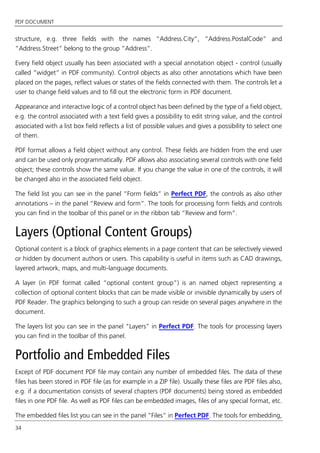 PDF DOCUMENT
34
structure, e.g. three fields with the names “Address.City”, “Address.PostalCode” and
“Address.Street” belong to the group “Address”.
Every field object usually has been associated with a special annotation object - control (usually
called “widget” in PDF community). Control objects as also other annotations which have been
placed on the pages, reflect values or states of the fields connected with them. The controls let a
user to change field values and to fill out the electronic form in PDF document.
Appearance and interactive logic of a control object has been defined by the type of a field object,
e.g. the control associated with a text field gives a possibility to edit string value, and the control
associated with a list box field reflects a list of possible values and gives a possibility to select one
of them.
PDF format allows a field object without any control. These fields are hidden from the end user
and can be used only programmatically. PDF allows also associating several controls with one field
object; these controls show the same value. If you change the value in one of the controls, it will
be changed also in the associated field object.
The field list you can see in the panel “Form fields” in Perfect PDF, the controls as also other
annotations – in the panel “Review and form”. The tools for processing form fields and controls
you can find in the toolbar of this panel or in the ribbon tab “Review and form”.
Layers (Optional Content Groups)
Optional content is a block of graphics elements in a page content that can be selectively viewed
or hidden by document authors or users. This capability is useful in items such as CAD drawings,
layered artwork, maps, and multi-language documents.
A layer (in PDF format called “optional content group”) is an named object representing a
collection of optional content blocks that can be made visible or invisible dynamically by users of
PDF Reader. The graphics belonging to such a group can reside on several pages anywhere in the
document.
The layers list you can see in the panel “Layers” in Perfect PDF. The tools for processing layers
you can find in the toolbar of this panel.
Portfolio and Embedded Files
Except of PDF document PDF file may contain any number of embedded files. The data of these
files has been stored in PDF file (as for example in a ZIP file). Usually these files are PDF files also,
e.g. if a documentation consists of several chapters (PDF documents) being stored as embedded
files in one PDF file. As well as PDF files can be embedded images, files of any special format, etc.
The embedded files list you can see in the panel “Files” in Perfect PDF. The tools for embedding,
 