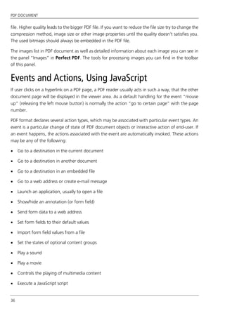 PDF DOCUMENT
36
file. Higher quality leads to the bigger PDF file. If you want to reduce the file size try to change the
compression method, image size or other image properties until the quality doesn’t satisfies you.
The used bitmaps should always be embedded in the PDF file.
The images list in PDF document as well as detailed information about each image you can see in
the panel “Images” in Perfect PDF. The tools for processing images you can find in the toolbar
of this panel.
Events and Actions, Using JavaScript
If user clicks on a hyperlink on a PDF page, a PDF reader usually acts in such a way, that the other
document page will be displayed in the viewer area. As a default handling for the event “mouse
up” (releasing the left mouse button) is normally the action “go to certain page” with the page
number.
PDF format declares several action types, which may be associated with particular event types. An
event is a particular change of state of PDF document objects or interactive action of end-user. If
an event happens, the actions associated with the event are automatically invoked. These actions
may be any of the following:
 Go to a destination in the current document
 Go to a destination in another document
 Go to a destination in an embedded file
 Go to a web address or create e-mail message
 Launch an application, usually to open a file
 Show/hide an annotation (or form field)
 Send form data to a web address
 Set form fields to their default values
 Import form field values from a file
 Set the states of optional content groups
 Play a sound
 Play a movie
 Controls the playing of multimedia content
 Execute a JavaScript script
 