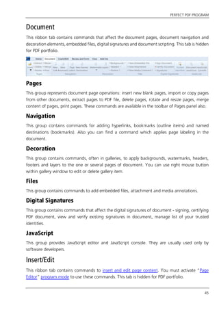 PERFECT PDF PROGRAM
45
Document
This ribbon tab contains commands that affect the document pages, document navigation and
decoration elements, embedded files, digital signatures and document scripting. This tab is hidden
for PDF portfolio.
Pages
This group represents document page operations: insert new blank pages, import or copy pages
from other documents, extract pages to PDF file, delete pages, rotate and resize pages, merge
content of pages, print pages. These commands are available in the toolbar of Pages panel also.
Navigation
This group contains commands for adding hyperlinks, bookmarks (outline items) and named
destinations (bookmarks). Also you can find a command which applies page labeling in the
document.
Decoration
This group contains commands, often in galleries, to apply backgrounds, watermarks, headers,
footers and layers to the one or several pages of document. You can use right mouse button
within gallery window to edit or delete gallery item.
Files
This group contains commands to add embedded files, attachment and media annotations.
Digital Signatures
This group contains commands that affect the digital signatures of document - signing, certifying
PDF document, view and verify existing signatures in document, manage list of your trusted
identities.
JavaScript
This group provides JavaScript editor and JavaScript console. They are usually used only by
software developers.
Insert/Edit
This ribbon tab contains commands to insert and edit page content. You must activate “Page
Editor” program mode to use these commands. This tab is hidden for PDF portfolio.
 