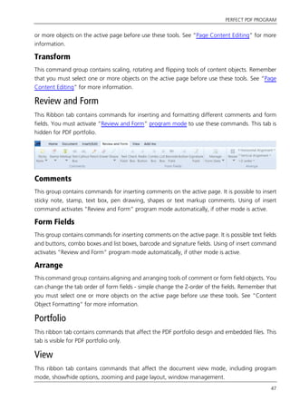 PERFECT PDF PROGRAM
47
or more objects on the active page before use these tools. See “Page Content Editing” for more
information.
Transform
This command group contains scaling, rotating and flipping tools of content objects. Remember
that you must select one or more objects on the active page before use these tools. See “Page
Content Editing” for more information.
Review and Form
This Ribbon tab contains commands for inserting and formatting different comments and form
fields. You must activate “Review and Form” program mode to use these commands. This tab is
hidden for PDF portfolio.
Comments
This group contains commands for inserting comments on the active page. It is possible to insert
sticky note, stamp, text box, pen drawing, shapes or text markup comments. Using of insert
command activates “Review and Form” program mode automatically, if other mode is active.
Form Fields
This group contains commands for inserting comments on the active page. It is possible text fields
and buttons, combo boxes and list boxes, barcode and signature fields. Using of insert command
activates “Review and Form” program mode automatically, if other mode is active.
Arrange
This command group contains aligning and arranging tools of comment or form field objects. You
can change the tab order of form fields - simple change the Z-order of the fields. Remember that
you must select one or more objects on the active page before use these tools. See “Content
Object Formatting” for more information.
Portfolio
This ribbon tab contains commands that affect the PDF portfolio design and embedded files. This
tab is visible for PDF portfolio only.
View
This ribbon tab contains commands that affect the document view mode, including program
mode, show/hide options, zooming and page layout, window management.
 