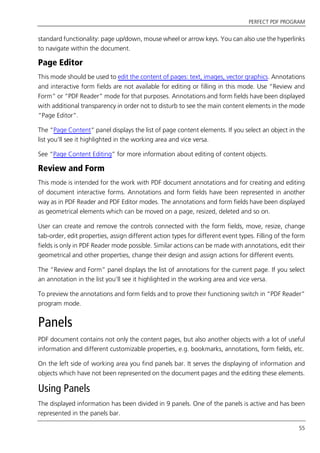 PERFECT PDF PROGRAM
55
standard functionality: page up/down, mouse wheel or arrow keys. You can also use the hyperlinks
to navigate within the document.
Page Editor
This mode should be used to edit the content of pages: text, images, vector graphics. Annotations
and interactive form fields are not available for editing or filling in this mode. Use “Review and
Form” or “PDF Reader” mode for that purposes. Annotations and form fields have been displayed
with additional transparency in order not to disturb to see the main content elements in the mode
“Page Editor”.
The “Page Content” panel displays the list of page content elements. If you select an object in the
list you’ll see it highlighted in the working area and vice versa.
See “Page Content Editing” for more information about editing of content objects.
Review and Form
This mode is intended for the work with PDF document annotations and for creating and editing
of document interactive forms. Annotations and form fields have been represented in another
way as in PDF Reader and PDF Editor modes. The annotations and form fields have been displayed
as geometrical elements which can be moved on a page, resized, deleted and so on.
User can create and remove the controls connected with the form fields, move, resize, change
tab-order, edit properties, assign different action types for different event types. Filling of the form
fields is only in PDF Reader mode possible. Similar actions can be made with annotations, edit their
geometrical and other properties, change their design and assign actions for different events.
The “Review and Form” panel displays the list of annotations for the current page. If you select
an annotation in the list you’ll see it highlighted in the working area and vice versa.
To preview the annotations and form fields and to prove their functioning switch in “PDF Reader”
program mode.
Panels
PDF document contains not only the content pages, but also another objects with a lot of useful
information and different customizable properties, e.g. bookmarks, annotations, form fields, etc.
On the left side of working area you find panels bar. It serves the displaying of information and
objects which have not been represented on the document pages and the editing these elements.
Using Panels
The displayed information has been divided in 9 panels. One of the panels is active and has been
represented in the panels bar.
 