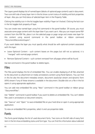 PERFECT PDF PROGRAM
60
The Layers panel displays list of named layers (blocks of optional page content) used in document.
Two icons left side of every layer item in the list show current status of visibility and lock properties
of layer. Also you can find status of selected layer item in the Property Table.
Clicking the visibility icon in the list toggles layer visibility if layer isn’t locked. Clicking the lock icon
in the list toggles lock property of layer.
You can create new named layer using first command in the panel toolbar. Of course, you must
associate some page content with this layer later if you want use it. Also you can import some PDF
content from the PDF file, place it on the selected page or page range and create new layer for
this content using second command in the panel toolbar or ribbon command
“Document/Decoration/Layers”.
If you want delete the layer you must specify what should be with optional content associated
with this layer:
 Leave Optional Content - such content leaves on the pages but still not as optional, it is
“merged” with normal page content.
 Remove Optional Content – such content removed from all pages where will be found.
Use last command in the panel toolbar to delete layers.
Files
The Files panel displays the list of embedded files. You can enable displaying of all files attached
to the document as attachment or media annotations content using Panel Options. You can find
in this list also the document metadata stream, document JavaScript stream and dynamic form
(XFA) stream if any of these streams is available in the document. Double-click on a file in the list
opens it using appropriate application.
You can add new embedded file using “New” command in the panel toolbar or ribbon group
“Document/Files”.
Use “Delete” command in panel toolbar if you want to delete an embedded file. You can’t delete
files used in annotations or document streams.
Use “Save as” and “Open” to save embedded file on your hard drive or open it using appropriate
application.
To view an embedded file’s properties, select it and use properties table.
Fonts
The Fonts panel displays the list of used document fonts. Two icons on the left side of every font
item in the list show embedding status and font type. You can find this information about selected
 