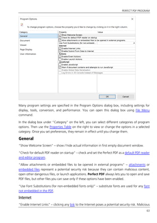 PERFECT PDF PROGRAM
63
Many program settings are specified in the Program Options dialog box, including settings for
display, tools, conversion, and performance. You can open this dialog box using File Menu
command.
In the dialog box under “Category” on the left, you can select different categories of program
options. Then use the Properties Table on the right to view or change the options in a selected
category. Once you set preferences, they remain in effect until you change them.
General
“Show Welcome Screen” – show / hide actual information in first empty document window.
“Check for default PDF reader on startup” – check and set the Perfect PDF as a default PDF reader
and editor program.
“Allow attachments or embedded files to be opened in external programs” – attachments or
embedded files represent a potential security risk because they can contain malicious content,
open other dangerous files, or launch applications. Perfect PDF always lets you to open and save
PDF files, but other files you can save only if these options have been enabled.
“Use Font Substitutions (for non-embedded fonts only)” – substitute fonts are used for any font
not embedded in the PDF.
Internet
“Enable Internet Links” – clicking any link to the Internet poses a potential security risk. Malicious
 