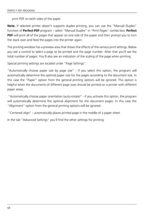 PERFECT PDF PROGRAM
68
print PDF on both sides of the paper.
Note. If selected printer doesn’t supports duplex printing, you can use the “Manual Duplex”
function of Perfect PDF program – select “Manual Duplex” in “Print Pages” combo box. Perfect
PDF will print all of the pages that appear on one side of the paper and then prompt you to turn
the stack over and feed the pages into the printer again.
The printing window has a preview area that shows the effects of the various print settings. Below
you see a control to select a page to be printed and the page number. After that you'll see the
total number of pages. You'll also see an indication of the scaling of the page when printing.
Special printing settings are located under “Page Settings”.
“Automatically choose paper size by page size” - if you select this option, the program will
automatically determine the optimal paper size for the pages according to the document size. In
this case the “Paper” option from the general printing options will be ignored. This option is
helpful when the documents of different page sizes should be printed on a printer with different
paper areas.
“Automatically choose paper orientation (auto-rotate)” - if you activate this option, the program
will automatically determine the optimal alignment for the document pages. In this case the
“Alignment” option from the general printing options will be ignored.
“Centered align” - automatically places printed page in the middle of a paper sheet.
In the tab “Advanced Settings” you’ll find the other settings for printing:
 