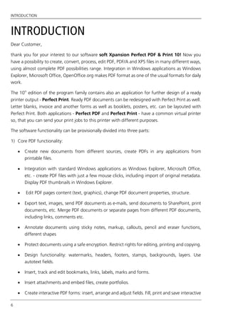 INTRODUCTION
6
INTRODUCTION
Dear Customer,
thank you for your interest to our software soft Xpansion Perfect PDF & Print 10! Now you
have a possibility to create, convert, process, edit PDF, PDF/A and XPS files in many different ways,
using almost complete PDF possibilities range. Integration in Windows applications as Windows
Explorer, Microsoft Office, OpenOffice.org makes PDF format as one of the usual formats for daily
work.
The 10th
edition of the program family contains also an application for further design of a ready
printer output - Perfect Print. Ready PDF documents can be redesigned with Perfect Print as well.
Letter blanks, invoice and another forms as well as booklets, posters, etc. can be layouted with
Perfect Print. Both applications - Perfect PDF and Perfect Print - have a common virtual printer
so, that you can send your print jobs to this printer with different purposes.
The software functionality can be provisionally divided into three parts:
1) Core PDF functionality:
 Create new documents from different sources, create PDFs in any applications from
printable files.
 Integration with standard Windows applications as Windows Explorer, Microsoft Office,
etc. - create PDF files with just a few mouse clicks, including import of original metadata.
Display PDF thumbnails in Windows Explorer.
 Edit PDF pages content (text, graphics), change PDF document properties, structure.
 Export text, images, send PDF documents as e-mails, send documents to SharePoint, print
documents, etc. Merge PDF documents or separate pages from different PDF documents,
including links, comments etc.
 Annotate documents using sticky notes, markup, callouts, pencil and eraser functions,
different shapes
 Protect documents using a safe encryption. Restrict rights for editing, printing and copying.
 Design functionality: watermarks, headers, footers, stamps, backgrounds, layers. Use
autotext fields.
 Insert, track and edit bookmarks, links, labels, marks and forms.
 Insert attachments and embed files, create portfolios.
 Create interactive PDF forms: insert, arrange and adjust fields. Fill, print and save interactive
 