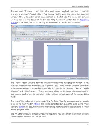 PERFECT PDF PROGRAM
71
The commands “Add new …” and “Edit” allow you to create completely new clip art or to edit it
in a special window “Clip Art Editor”. This window has the same structure as the document
window: Ribbon, status bar, panel, properties table on the left side. The central part contains
working area as in the document window too. “Clip Art Editor” window has no Application
Button and File Menu, the Ribbon has only two ribbon tabs – “Home” and “Insert/Edit”.
The “Home” ribbon tab varies from the similar ribbon tab in the main program window – it has
not the same commands. Ribbon groups “Clipboard” and “Undo” contain the same commands
as in the main window, but the ribbon group “Clip Art” contains the commands “Resize”, “Apply
Changes” and “Skip Changes”. “Resize” command allows you to change clip art size, another
two commands close the Clip Art Editor window with or without saving of the changes being
made.
The “Insert/Edit” ribbon tab in the window “Clip Art Editor” has the same command set as such
a tab in the main window Ribbon. The control panel tool bar is also the same as the “Page
Content” panel in the document window. The working area functionality is equal to that in “Page
Editor” program mode.
Clip Art Editor window is a modal window for its parent. You can’t switch to the main program
window before you close the Clip Art Editor.
 