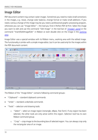 PERFECT PDF PROGRAM
72
Image Editor
PDF document content may contain raster images. Sometimes you need to make small corrections
in the images, e.g. resize, change color balance, change format or make small additions. If you
need a serious change of the image may be you need a professional graphic processing program,
otherwise you can use “Image Editor” – the tool you find in Perfect PDF & Print. Select the image
you want to edit and use the command “Edit Image” in the tool bar of “Images” panel or the
command “Insert/Edit/Image/Edit” in Ribbon or even double click on the image in the working
area.
Image Editor uses a special window with its Ribbon menu, working area with the edited image.
The functionality is similar with a simple image editor, but it can be used only for the images within
the PDF document content.
The Ribbon of the “Image Editor” contains following command groups:
 “Clipboard” – standard clipboard commands
 “Undo” – standard undo/redo commands
 “Tools” – selection and drawing tools:
o “Select” – select an image region (rectangle, ellipse, free form). If any region has been
selected, the other tools are only active within this region. Selection tool has its own
Ribbon command group.
o “Crop” – crop image to the bounding box of selected region. You can always crop only
the rectangular area of an image.
 