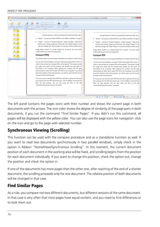 PERFECT PDF PROGRAM
74
The left panel contains the pages icons with their number and shows the current page in both
documents with the arrows. The icon color shows the degree of similarity of the page pairs in both
documents, if you run the command “Find Similar Pages”. If you didn’t run this command, all
pages will be displayed with the yellow color. You can also use the page icons for navigation: click
on the icon and go to the page with selected number.
Synchronous Viewing (Scrolling)
This function can be used with the compare procedure and as a standalone function as well. If
you want to read two documents synchronously in two parallel windows, simply check in the
option in Ribbon “Home/View/Synchronous Scrolling”. In this moment, the current document
position of each document in the working area will be fixed, and scrolling begins from this position
for each document individually. If you want to change this position, check the option out, change
the position and check the option in.
If one of the documents has more pages then the other one, after reaching of the end of a shorter
document, the scrolling proceeds only for one document. The relative position of both documents
will be changed in that case.
Find Similar Pages
As a rule, you compare not two different documents, but different versions of the same document.
In that case is very often that most pages have equal content, and you need to find differences or
to look them out.
 