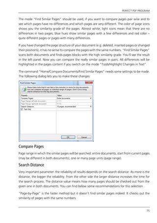 PERFECT PDF PROGRAM
75
The mode “Find Similar Pages” should be used, if you want to compare pages pair wise and to
see which pages have no differences and which pages are very different. The color of page icons
shows you the similarity grade of the pages. Almost white, light icons mean that there are no
differences in two pages, blue hues show similar pages with a few differences and red color –
quite different pages or pages with many differences.
If you have changed the page structure of your document (e.g. deleted, inserted pages or changed
their positions), it has no sense to compare the pages with the same numbers. “Find Similar Pages”
scans both documents and finds pages blocks with the high similarity grade. You’ll see the result
in the left panel. Now you can compare the really similar pages in pairs. All differences will be
highlighted in the pages content if you switch on the mode “Tools/Highlight Changes in Text”.
The command “Home/Compare Documents/Find Similar Pages” needs some settings to be made.
The following dialog lets you to make these changes:
Compare Pages
Page range in which the similar pages will be searched: entire documents, start from current pages
(may be different in both documents), one or many page units (page range).
Search Distance
Very important parameter: the reliability of results depends on the search distance. As more is the
distance, the bigger the reliability. From the other side the larger distance increases the time for
the search process. The distance value means how many pages should be checked out from the
given one in both documents. You can find below some recommendations for this selection.
“Page-by-Page” is the faster method but it doesn’t find similar pages indeed. It checks out the
similarity of pages with the same numbers.
 