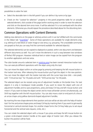 PERFECT PDF PROGRAM
78
possibilities to solve the task:
 Select the desirable item in the left panel if you can define it by name or by type
 Check on the “Locked for selection” property in the panel properties table for an actually
selected element, click outside of the page (within working area) in order to reset the selection
and click on the desired item once more. It will be selected if it is not overlayed with the other
elements. Otherwise you should repeat the procedure described above for the disturbing item.
Common Operations with Content Elements
Adding new elements on the page or arbitrary actions with it can be fulfilled with the commands
in the ribbon tab “Insert/Edit”. Some of these operations are available for single elements only,
e.g. editing of a text block or raster image or vice versa, e.g. grouping. The unavailable commands
are grayed so that you can easy find the command available for selected object(s).
The selected element(s) can be copied to clipboard or pasted, within one document and between
different documents as well. You can’t move the elements in such a way between two windows
of Perfect PDF program. However individual text or raster image can be copied from the program
to another application and vice versa.
The color border around a selected item in working area has been named interactive tracker tool.
You can execute different operations with the objet using only this tool.
You can move the object within an active page by pressing and keeping the left mouse button in
the tracker tool area. After releasing the mouse button you’ll get the object in the new position.
You can move the object with the tracker tool also with the cursor keys (one click – one pixel),
with “Ctrl+arrow key” for 10 pixels and with “Shift+arrow key” for 50 pixels.
The selected object can be resized using one of adjustment handles or the border lines. For text
objects it is only in Autolayout mode possible. If you want to resize the object with one of
adjustment handles and to save proportions, press and keep Ctrl key and left mouse button and
move it. If you want to keep the object center and to move all border corners simultaneously, use
Shift key together with the left mouse button. You can also move a start or end point of a line or
an arrow shape using yellow diamond-shaped adjustment handles.
By inserting the new shape elements their position and size will be set also with the help of tracker
tool. For line and arrow shapes press and keep Ctrl key by inserting them if you want to get exactly
horizontal or vertical oriented shape. For another shape forms the Ctrl key helps you to set equal
horizontal and the vertical sizes (square, circle, etc.).
You can rotate the selected object with a mouse if you press and keep the left mouse button on
a green circle-shaped rotation handle at the upper edge of tracker tool. After you release the
button the position will be fixed.
 