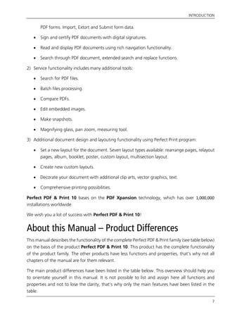 INTRODUCTION
7
PDF forms. Import, Extort and Submit form data.
 Sign and certify PDF documents with digital signatures.
 Read and display PDF documents using rich navigation functionality.
 Search through PDF document, extended search and replace functions.
2) Service functionality includes many additional tools:
 Search for PDF files.
 Batch files processing.
 Compare PDFs.
 Edit embedded images.
 Make snapshots.
 Magnifying glass, pan zoom, measuring tool.
3) Additional document design and layouting functionality using Perfect Print program:
 Set a new layout for the document. Seven layout types available: rearrange pages, relayout
pages, album, booklet, poster, custom layout, multisection layout.
 Create new custom layouts.
 Decorate your document with additional clip arts, vector graphics, text.
 Comprehensive printing possibilities.
Perfect PDF & Print 10 bases on the PDF Xpansion technology, which has over 1,000,000
installations worldwide.
We wish you a lot of success with Perfect PDF & Print 10!
About this Manual – Product Differences
This manual describes the functionality of the complete Perfect PDF & Print family (see table below)
on the basis of the product Perfect PDF & Print 10. This product has the complete functionality
of the product family. The other products have less functions and properties, that’s why not all
chapters of the manual are for them relevant.
The main product differences have been listed in the table below. This overview should help you
to orientate yourself in this manual. It is not possible to list and assign here all functions and
properties and not to lose the clarity, that’s why only the main features have been listed in the
table.
 