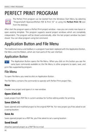 PERFECT PRINT PROGRAM
80
PERFECT PRINT PROGRAM
The Perfect Print program can be started from the Windows Start Menu by selecting
“Programs/soft Xpansion/Perfect PDF & Print 10” or using the Perfect Print 10 icon
from the desktop.
After start the program opens a Perfect Print project window - now you can create new layout or
open existing template. The program supports several project windows which are completely
independent. The program will be closed automatically, after the last project window has been
closed. You can close program using Exit command.
Application Button and File Menu
The traditional menus and toolbars in a program have been replaced with the Application Button,
File Menu and the Ribbon, which are main parts of the user interface.
Application Button
The Application Button opens the File Menu. When you click on this button you see the
same basic commands available on the File Menu in other programs to open, save, and
print files supported by program.
File Menu
To open File Menu you need to click on Application Button.
The File Menu contains the commands to operate with Perfect Print project files.
New
Creates new project and opens it in new window.
Open (Ctrl+O)
Loads project from PDP file in current window for further editing and/or for printing.
Save (Ctrl+S)
Saves opened and modified project to the original PDP file. For new project you'll be asked to set
a saving location.
Save As
Saves opened project as a PDP file, you'll be asked to set a saving location.
Send Email
Attaches opened project as a PDP file to e-mail.
 