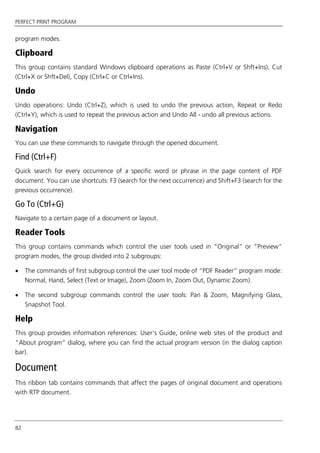 PERFECT PRINT PROGRAM
82
program modes.
Clipboard
This group contains standard Windows clipboard operations as Paste (Ctrl+V or Shft+Ins), Cut
(Ctrl+X or Shft+Del), Copy (Ctrl+C or Ctrl+Ins).
Undo
Undo operations: Undo (Ctrl+Z), which is used to undo the previous action, Repeat or Redo
(Ctrl+Y), which is used to repeat the previous action and Undo All - undo all previous actions.
Navigation
You can use these commands to navigate through the opened document.
Find (Ctrl+F)
Quick search for every occurrence of a specific word or phrase in the page content of PDF
document. You can use shortcuts: F3 (search for the next occurrence) and Shift+F3 (search for the
previous occurrence).
Go To (Ctrl+G)
Navigate to a certain page of a document or layout.
Reader Tools
This group contains commands which control the user tools used in “Original” or “Preview”
program modes, the group divided into 2 subgroups:
 The commands of first subgroup control the user tool mode of “PDF Reader” program mode:
Normal, Hand, Select (Text or Image), Zoom (Zoom In, Zoom Out, Dynamic Zoom).
 The second subgroup commands control the user tools: Pan & Zoom, Magnifying Glass,
Snapshot Tool.
Help
This group provides information references: User’s Guide, online web sites of the product and
“About program” dialog, where you can find the actual program version (in the dialog caption
bar).
Document
This ribbon tab contains commands that affect the pages of original document and operations
with RTP document.
 