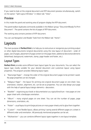 PERFECT PRINT PROGRAM
88
If you need to look at the original document and RTP document preview simultaneously, switch
on the option “Split Layout Window“ in ribbon tab “View”.
Preview
In this mode the panel and working area of program display the RTP document.
The panel toolbar duplicates commands available in the Ribbon group “DocumentReady-To-Print
Document”. The panel contains the list of pages of RTP document.
The working area contains preview of RTP document.
You can use Navigation and Reader Tools from the Ribbon tab “Home”.
Layouts
The main purpose of Perfect Print is to help you to restructure or reorganize your printing output
or other digital documents (original documents) using the new layout of document - order of
pages, size of pages, placement of page content on the page sheet, additional decorative elements
(letterhead, background, watermark, stamp, page header and footer, etc.).
Layout Types
Perfect Print provides some different basic layout types for your documents. You can select the
layout type mostly suitable for your desired document and customize layout using layout
properties. The program provides following layout types:
 “Rearrange Pages” - change the order of the original document pages to be printed / saved.
No page properties can be changed.
 “Relayout Pages” - the layout for printing one original document page on one sheet. Size,
orientation, rotation, alignment, etc. can be set as properties. You can also design your page
with the help of special layout design elements – decorators.
 “Booklet” - organizing your book or documentation as a typical brochure – two pages on one
paper sheet with a landscape orientation.
 “Album” - many original pages on one sheet. You can set the number of pages, page
dimensions, orientation, etc.
 “Poster” - usual layout to print large pictures on many paper sheets and to glue them together.
 “Custom” - most flexible layout, allows printing / saving several different pages on a sheet in
different order and orientation. All previously mentioned properties can be set.
 “Multisection” - you can combine different layout types together in one layout template.
 