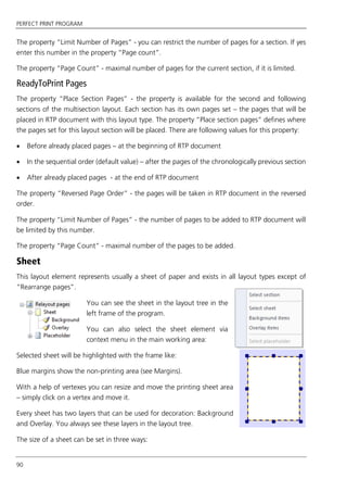 PERFECT PRINT PROGRAM
90
The property “Limit Number of Pages” - you can restrict the number of pages for a section. If yes
enter this number in the property “Page count”.
The property “Page Count” - maximal number of pages for the current section, if it is limited.
ReadyToPrint Pages
The property “Place Section Pages” - the property is available for the second and following
sections of the multisection layout. Each section has its own pages set – the pages that will be
placed in RTP document with this layout type. The property “Place section pages” defines where
the pages set for this layout section will be placed. There are following values for this property:
 Before already placed pages – at the beginning of RTP document
 In the sequential order (default value) – after the pages of the chronologically previous section
 After already placed pages - at the end of RTP document
The property “Reversed Page Order” - the pages will be taken in RTP document in the reversed
order.
The property “Limit Number of Pages” - the number of pages to be added to RTP document will
be limited by this number.
The property “Page Count” - maximal number of the pages to be added.
Sheet
This layout element represents usually a sheet of paper and exists in all layout types except of
“Rearrange pages”.
You can see the sheet in the layout tree in the
left frame of the program.
You can also select the sheet element via
context menu in the main working area:
Selected sheet will be highlighted with the frame like:
Blue margins show the non-printing area (see Margins).
With a help of vertexes you can resize and move the printing sheet area
– simply click on a vertex and move it.
Every sheet has two layers that can be used for decoration: Background
and Overlay. You always see these layers in the layout tree.
The size of a sheet can be set in three ways:
 