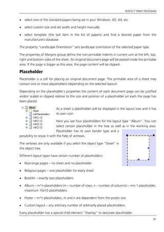PERFECT PRINT PROGRAM
91
 select one of the standard papers being set in your Windows: A5, A4, etc.
 select custom size and set width and height manually
 select template (the last item in the list of papers) and find a desired paper from the
manufacturers database
The property “Landscape Orientation” sets landscape orientation of the selected paper type.
The properties of Margins group define the non-printable indents in current unit at the left, top,
right and bottom sides of the sheet. An original document page will be placed inside the printable
area. If the page is bigger as this area, the page content will be clipped.
Placeholder
Placeholder is a cell for placing an original document page. The printable area of a sheet may
contain one or more placeholders (depending on the selected layout)
Depending on the placeholder’s properties the content of each document page can be justified
and/or scaled or clipped relative to the size and position of a placeholder on each the page has
been placed.
As a sheet a placeholder will be displayed in the layout tree and it has
its own icon.
Here you see four placeholders for the layout type “Album”. You can
select certain placeholder in the tree as well as in the working area.
Placeholder has its own border type and a
possibility to resize it with the help of vertexes.
The vertexes are only available if you select the object type “Sheet” in
the object tree.
Different layout types have certain number of placeholders:
 Rearrange pages – no sheet and no placeholder
 Relayout pages – one placeholder for every sheet
 Booklet – exactly two placeholders
 Album – m*n placeholders (m – number of rows, n – number of columns) – min 1 placeholder,
maximum 10x10 placeholders.
 Poster – m*n placeholders, m and n are dependent from the poster size
 Custom layout – any arbitrary number of arbitrarily placed placeholders.
Every placeholder has a special child element “Overlay” to decorate placeholder.
 