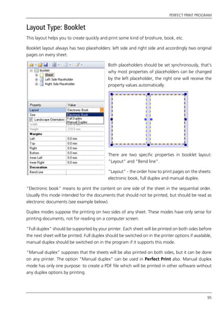PERFECT PRINT PROGRAM
95
Layout Type: Booklet
This layout helps you to create quickly and print some kind of broshure, book, etc.
Booklet layout always has two placeholders: left side and right side and accordingly two original
pages on every sheet.
Both placeholders should be set synchronously, that’s
why most properties of placeholders can be changed
by the left placeholder, the right one will receive the
property values automatically.
There are two specific properties in booklet layout:
“Layout” and “Bend line”.
“Layout” - the order how to print pages on the sheets:
electronic book, full duplex and manual duplex.
“Electronic book” means to print the content on one side of the sheet in the sequential order.
Usually this mode intended for the documents that should not be printed, but should be read as
electronic documents (see example below).
Duplex modes suppose the printing on two sides of any sheet. These modes have only sense for
printing documents, not for reading on a computer screen.
“Full duplex” should be supported by your printer. Each sheet will be printed on both sides before
the next sheet will be printed. Full duplex should be switched on in the printer options if available,
manual duplex should be switched on in the program if it supports this mode.
“Manual duplex” supposes that the sheets will be also printed on both sides, but it can be done
on any printer. The option “Manual duplex” can be used in Perfect Print also. Manual duplex
mode has only one purpose: to create a PDF file which will be printed in other software without
any duplex options by printing.
 