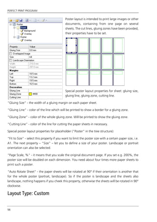 PERFECT PRINT PROGRAM
98
Poster layout is intended to print large images or other
documents, containing from one page on several
sheets. The cut lines, gluing zones have been provided,
their properties have to be set.
Special poster layout properties for sheet: gluing size,
gluing line, gluing zone, cutting line.
“Gluing Size” - the width of a gluing margin on each paper sheet.
“Gluing Line” - color of the line which will be printed to show a border for a gluing zone.
“Gluing Zone” - color of the whole gluing zone. Will be printed to show the gluing zone.
“Cutting Line” - color of the line for cutting the paper sheets in necessary.
Special poster layout properties for placeholder (“Poster” in the tree structure):
“Fit to Size” - select this property if you want to limit the poster size with a certain paper size, i.e.
A1. The next property – “Size” – let you to define a size of your poster. Landscape or portrait
orientation can also be selected.
“Page Scale, %” - it means that you scale the original document page. If you set e.g. 200%, the
poster size will be doubled on each dimension. You need about four times more paper sheets to
print such a poster.
“Auto Rotate Sheet” - the paper sheets will be rotated at 90° if their orientation is another that
for the whole poster (portrait, landscape). So if the poster is landscape and the sheets also
landscape, nothing happens if you cheek this property, otherwise the sheets will be rotated in 90°
clockwise.
Layout Type: Custom
 