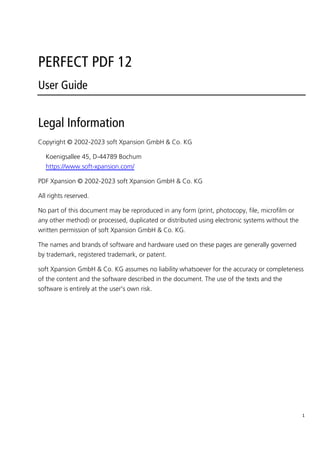 1
PERFECT PDF 12
User Guide
Legal Information
Copyright © 2002-2023 soft Xpansion GmbH & Co. KG
Koenigsallee 45, D-44789 Bochum
https://www.soft-xpansion.com/
PDF Xpansion © 2002-2023 soft Xpansion GmbH & Co. KG
All rights reserved.
No part of this document may be reproduced in any form (print, photocopy, file, microfilm or
any other method) or processed, duplicated or distributed using electronic systems without the
written permission of soft Xpansion GmbH & Co. KG.
The names and brands of software and hardware used on these pages are generally governed
by trademark, registered trademark, or patent.
soft Xpansion GmbH & Co. KG assumes no liability whatsoever for the accuracy or completeness
of the content and the software described in the document. The use of the texts and the
software is entirely at the user's own risk.
 
