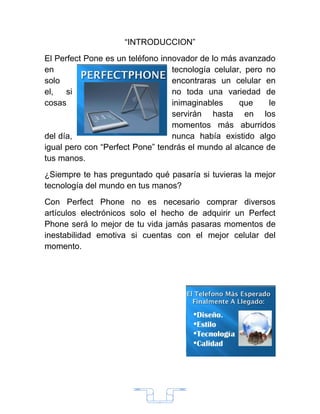 “INTRODUCCION”
El Perfect Pone es un teléfono innovador de lo más avanzado
en                                tecnología celular, pero no
solo                              encontraras un celular en
el,   si                          no toda una variedad de
cosas                             inimaginables     que     le
                                  servirán hasta en los
                                  momentos más aburridos
del día,                          nunca había existido algo
igual pero con “Perfect Pone” tendrás el mundo al alcance de
tus manos.
¿Siempre te has preguntado qué pasaría si tuvieras la mejor
tecnología del mundo en tus manos?
Con Perfect Phone no es necesario comprar diversos
artículos electrónicos solo el hecho de adquirir un Perfect
Phone será lo mejor de tu vida jamás pasaras momentos de
inestabilidad emotiva si cuentas con el mejor celular del
momento.




                              2
 