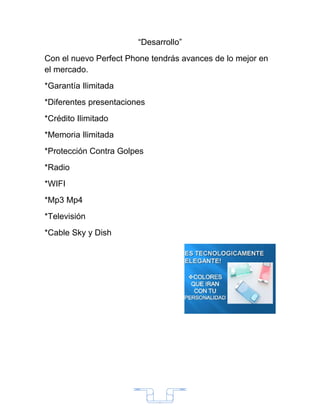 “Desarrollo”
Con el nuevo Perfect Phone tendrás avances de lo mejor en
el mercado.
*Garantía Ilimitada
*Diferentes presentaciones
*Crédito Ilimitado
*Memoria Ilimitada
*Protección Contra Golpes
*Radio
*WIFI
*Mp3 Mp4
*Televisión
*Cable Sky y Dish




                             2
 