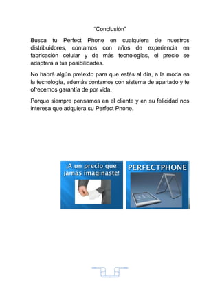 “Conclusión”
Busca tu Perfect Phone en cualquiera de nuestros
distribuidores, contamos con años de experiencia en
fabricación celular y de más tecnologías, el precio se
adaptara a tus posibilidades.
No habrá algún pretexto para que estés al día, a la moda en
la tecnología, además contamos con sistema de apartado y te
ofrecemos garantía de por vida.
Porque siempre pensamos en el cliente y en su felicidad nos
interesa que adquiera su Perfect Phone.




                             2
 