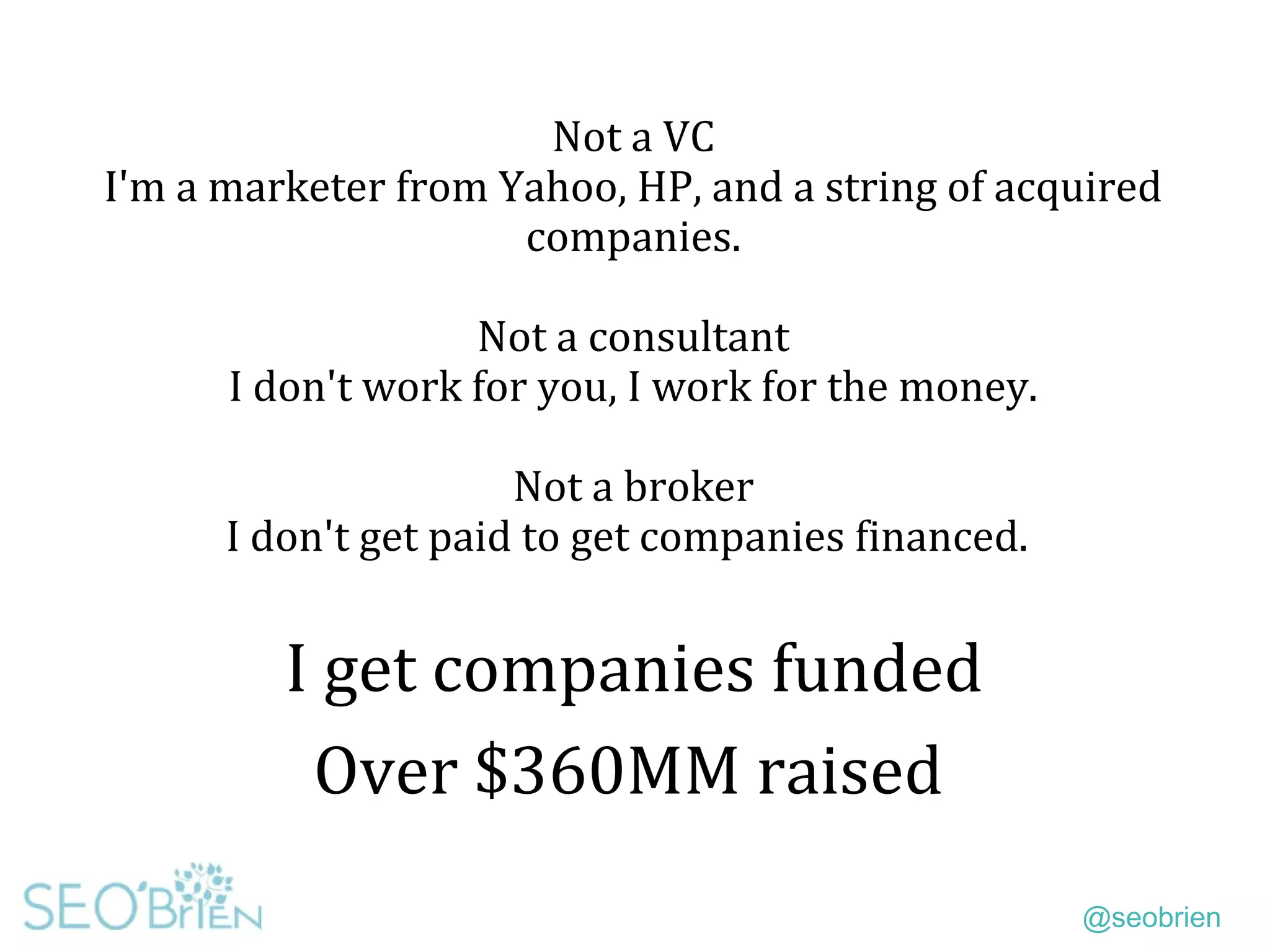 @seobrien
Not a VC
I'm a marketer from Yahoo, HP, and a string of acquired
companies.
Not a consultant
I don't work for you, I work for the money.
Not a broker
I don't get paid to get companies financed.
I get companies funded
Over $360MM raised
 
