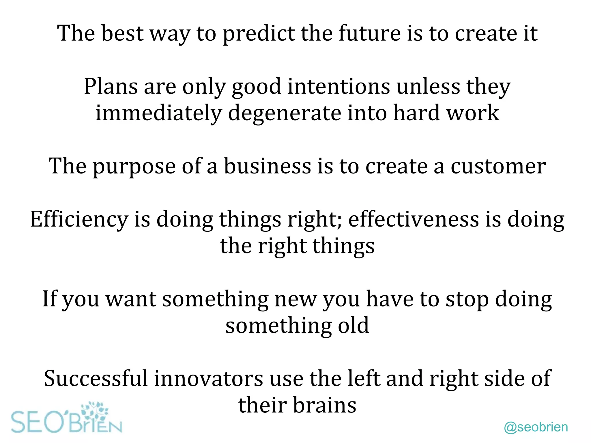 @seobrien
The best way to predict the future is to create it
Plans are only good intentions unless they
immediately degenerate into hard work
The purpose of a business is to create a customer
Efficiency is doing things right; effectiveness is doing
the right things
If you want something new you have to stop doing
something old
Successful innovators use the left and right side of
their brains
 