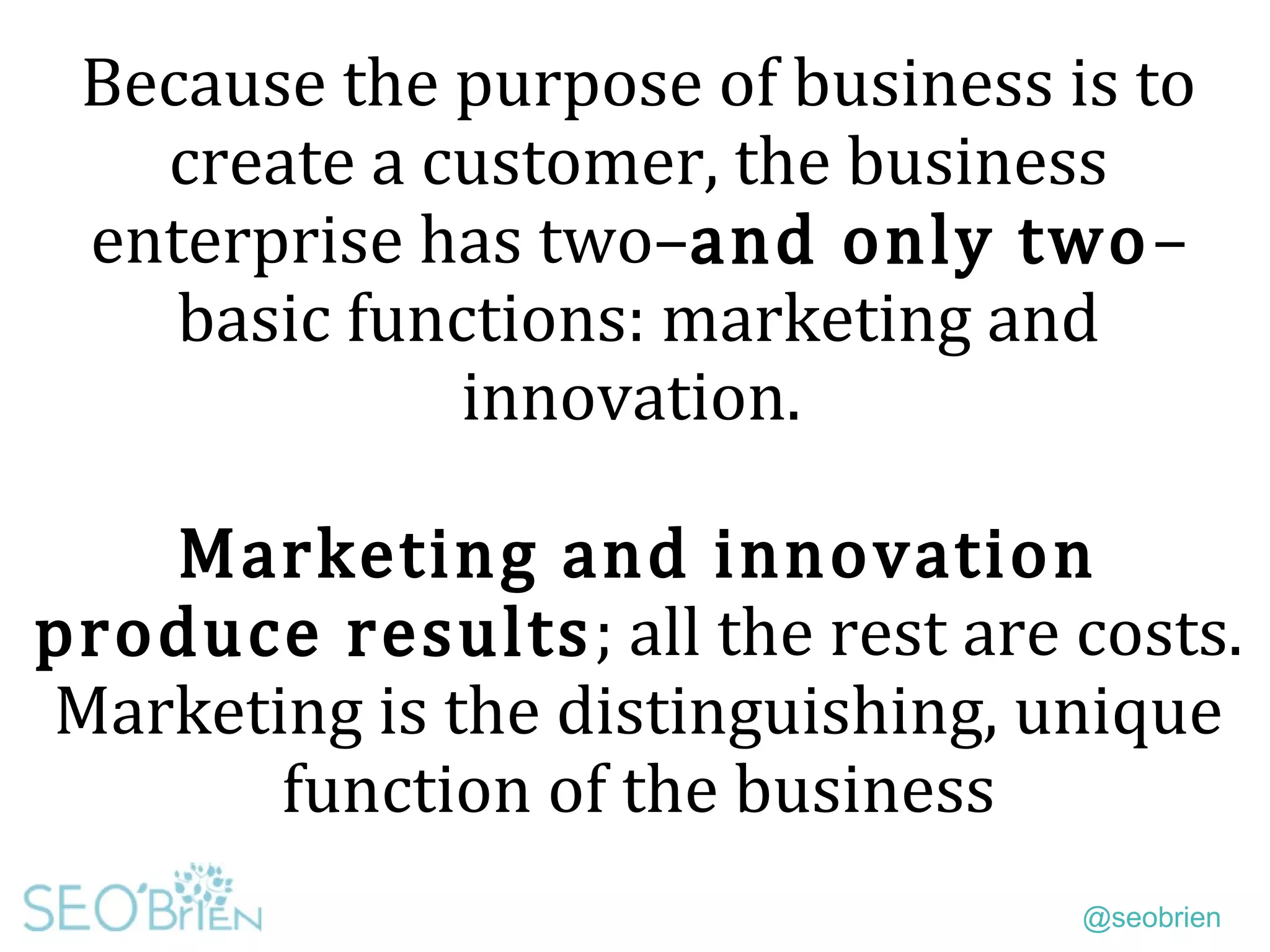 @seobrien
Because the purpose of business is to
create a customer, the business
enterprise has two–and only two–
basic functions: marketing and
innovation.
Marketing and innovation
produce results; all the rest are costs.
Marketing is the distinguishing, unique
function of the business
 