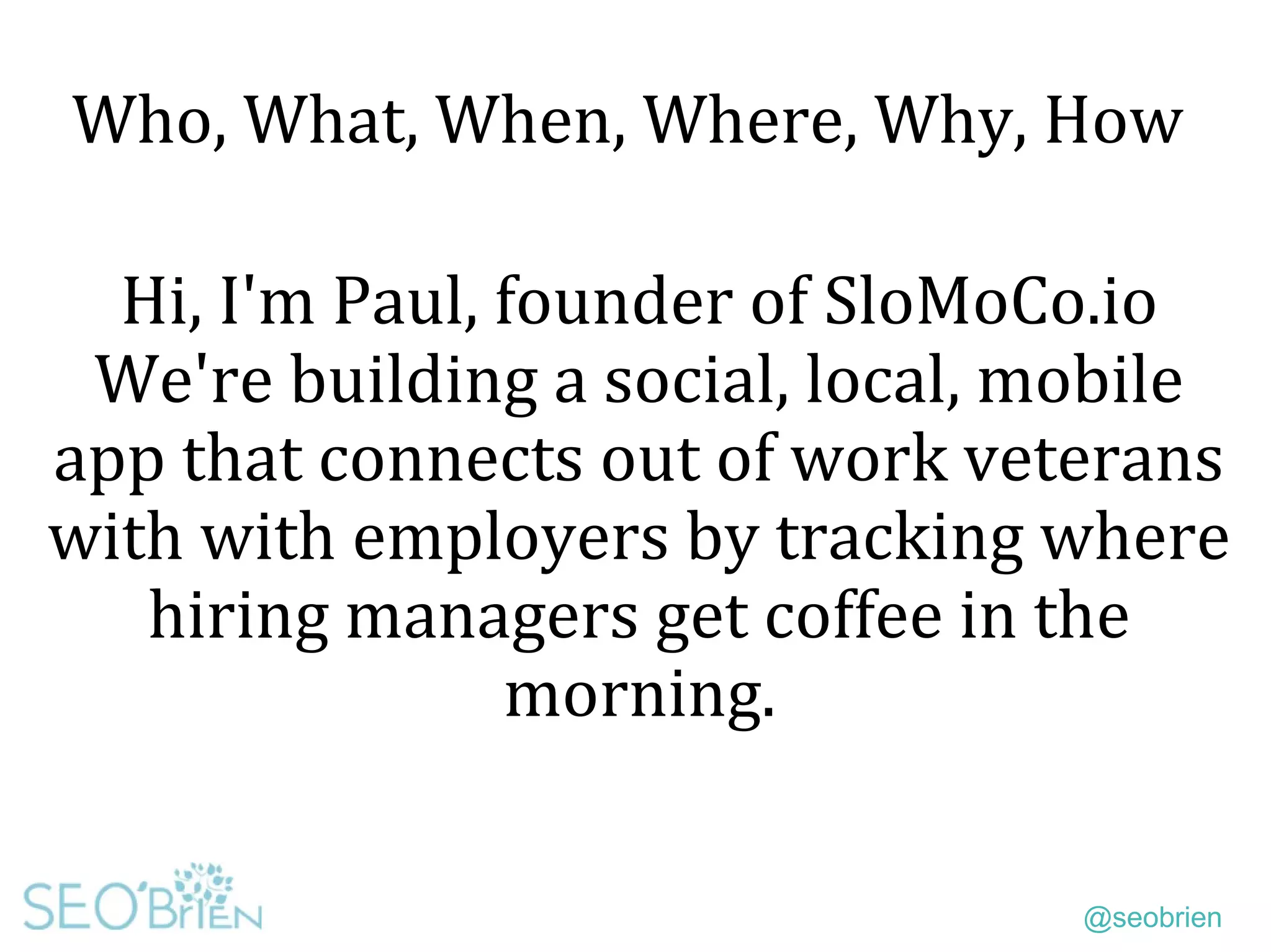 @seobrien
Who, What, When, Where, Why, How
Hi, I'm Paul, founder of SloMoCo.io
We're building a social, local, mobile
app that connects out of work veterans
with with employers by tracking where
hiring managers get coffee in the
morning.
 