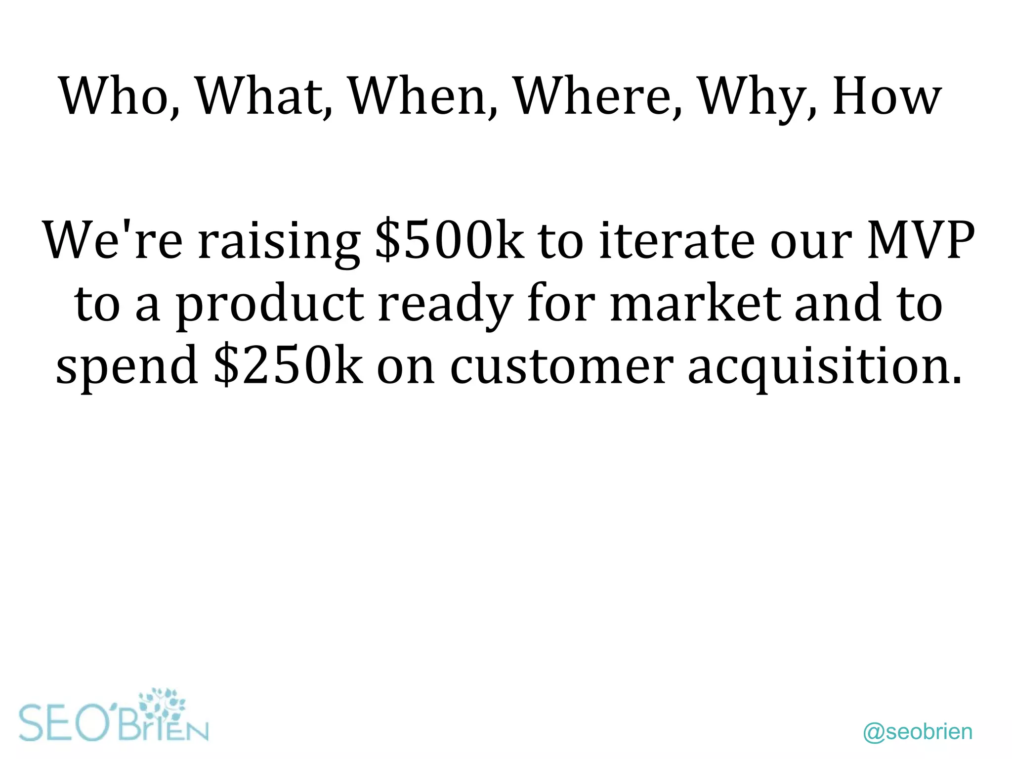 @seobrien
Who, What, When, Where, Why, How
We're raising $500k to iterate our MVP
to a product ready for market and to
spend $250k on customer acquisition.
 