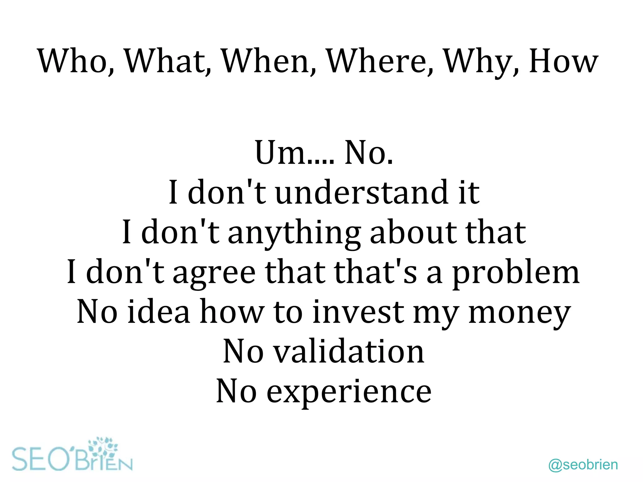 @seobrien
Who, What, When, Where, Why, How
Um.... No.
I don't understand it
I don't anything about that
I don't agree that that's a problem
No idea how to invest my money
No validation
No experience
 