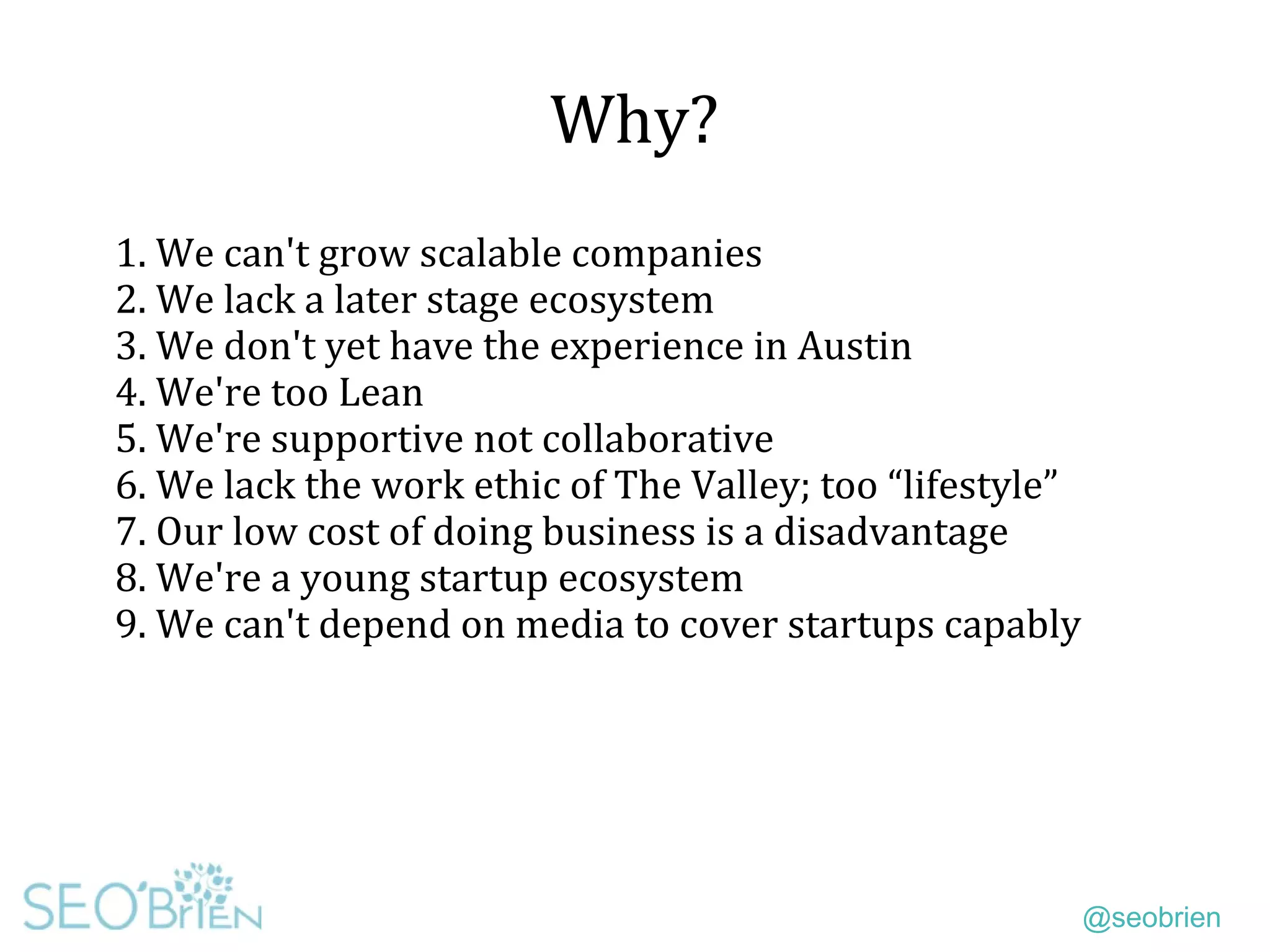 @seobrien
Why?
1. We can't grow scalable companies
2. We lack a later stage ecosystem
3. We don't yet have the experience in Austin
4. We're too Lean
5. We're supportive not collaborative
6. We lack the work ethic of The Valley; too “lifestyle”
7. Our low cost of doing business is a disadvantage
8. We're a young startup ecosystem
9. We can't depend on media to cover startups capably
 