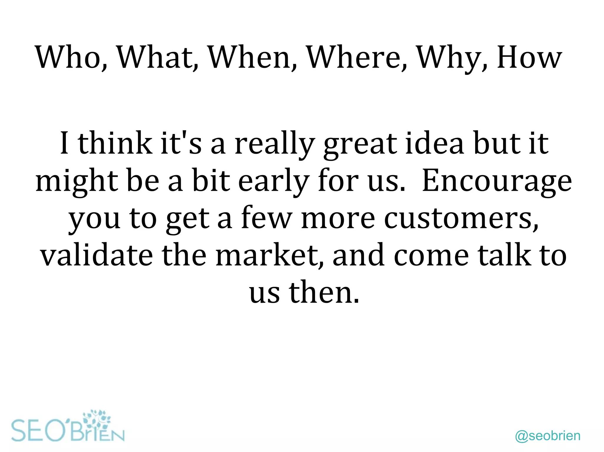 @seobrien
Who, What, When, Where, Why, How
I think it's a really great idea but it
might be a bit early for us. Encourage
you to get a few more customers,
validate the market, and come talk to
us then.
 