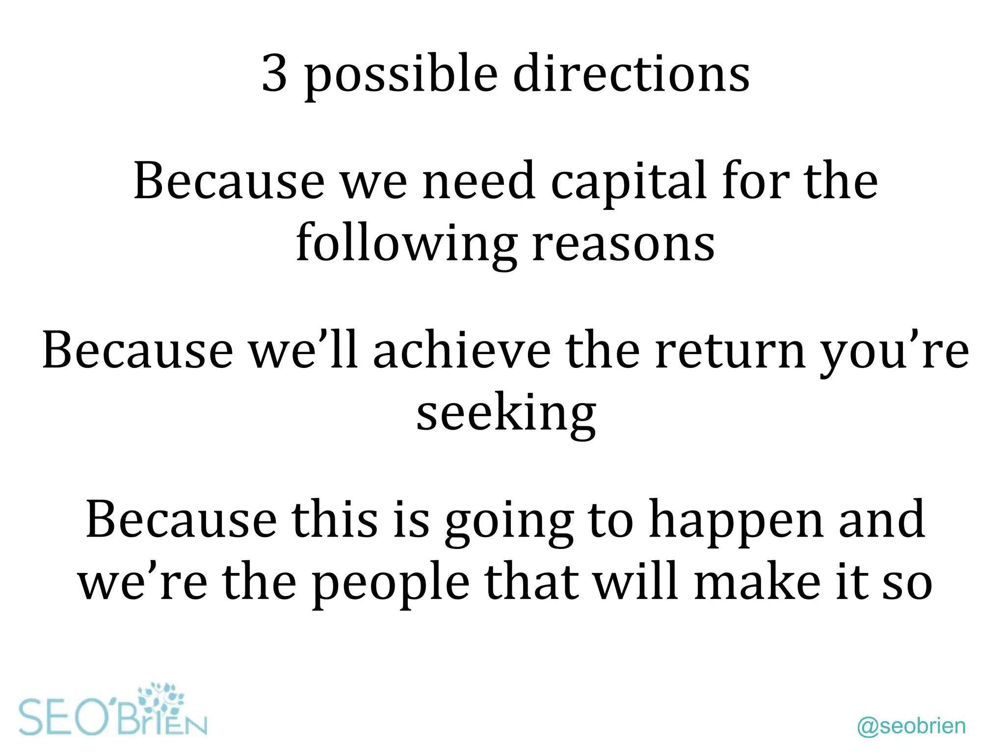 @seobrien
3 possible directions
Because we need capital for the
following reasons
Because we’ll achieve the return you’re
seeking
Because this is going to happen and
we’re the people that will make it so
 