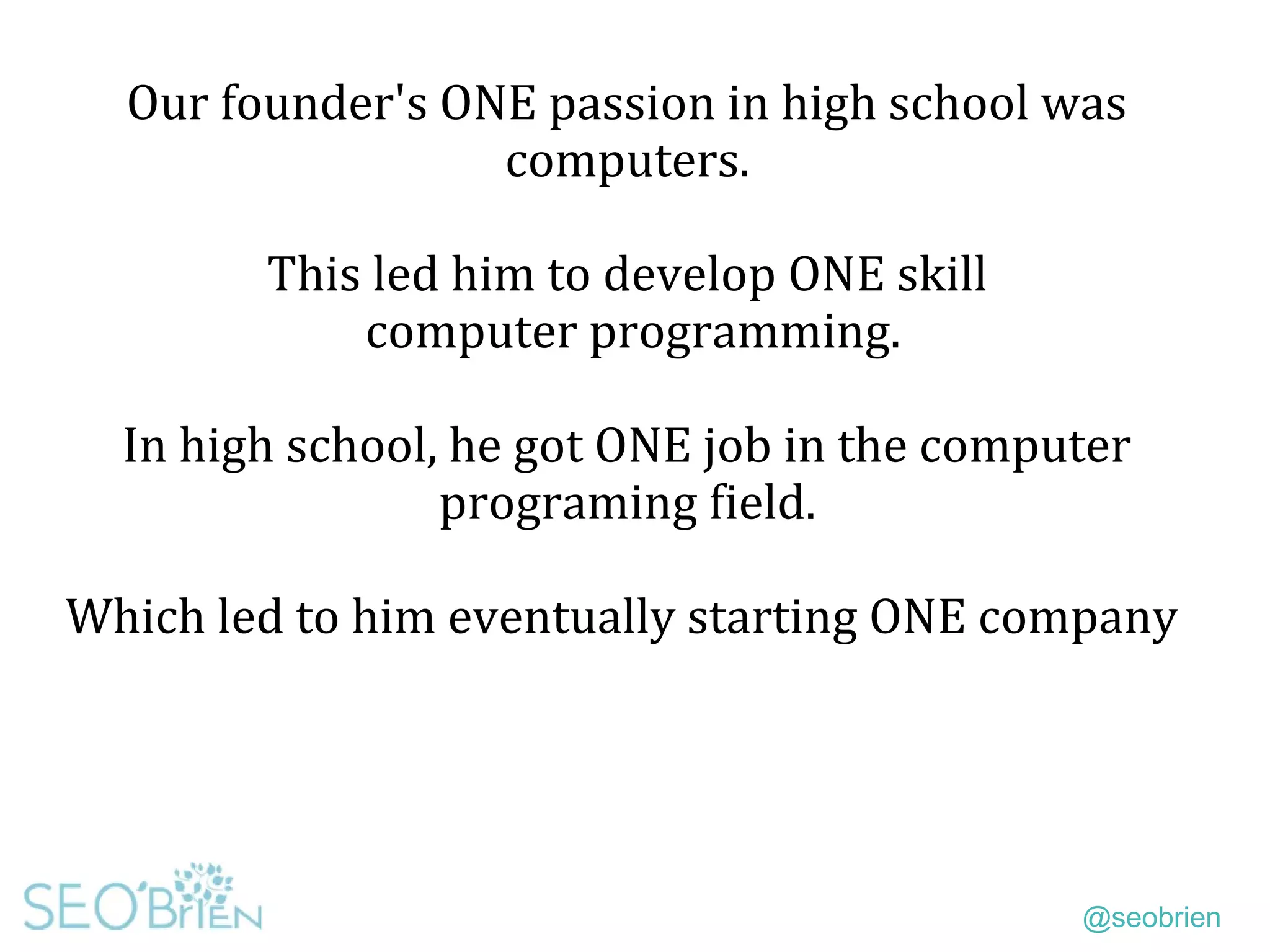 @seobrien
Our founder's ONE passion in high school was
computers.
This led him to develop ONE skill
computer programming.
In high school, he got ONE job in the computer
programing field.
Which led to him eventually starting ONE company
 