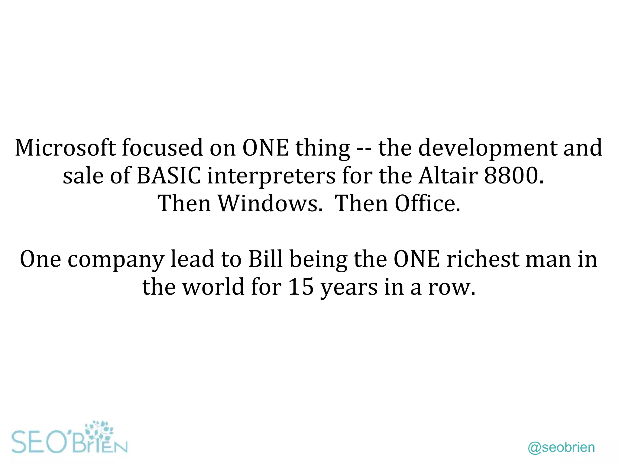 @seobrien
Microsoft focused on ONE thing -- the development and
sale of BASIC interpreters for the Altair 8800.
Then Windows. Then Office.
One company lead to Bill being the ONE richest man in
the world for 15 years in a row.
 