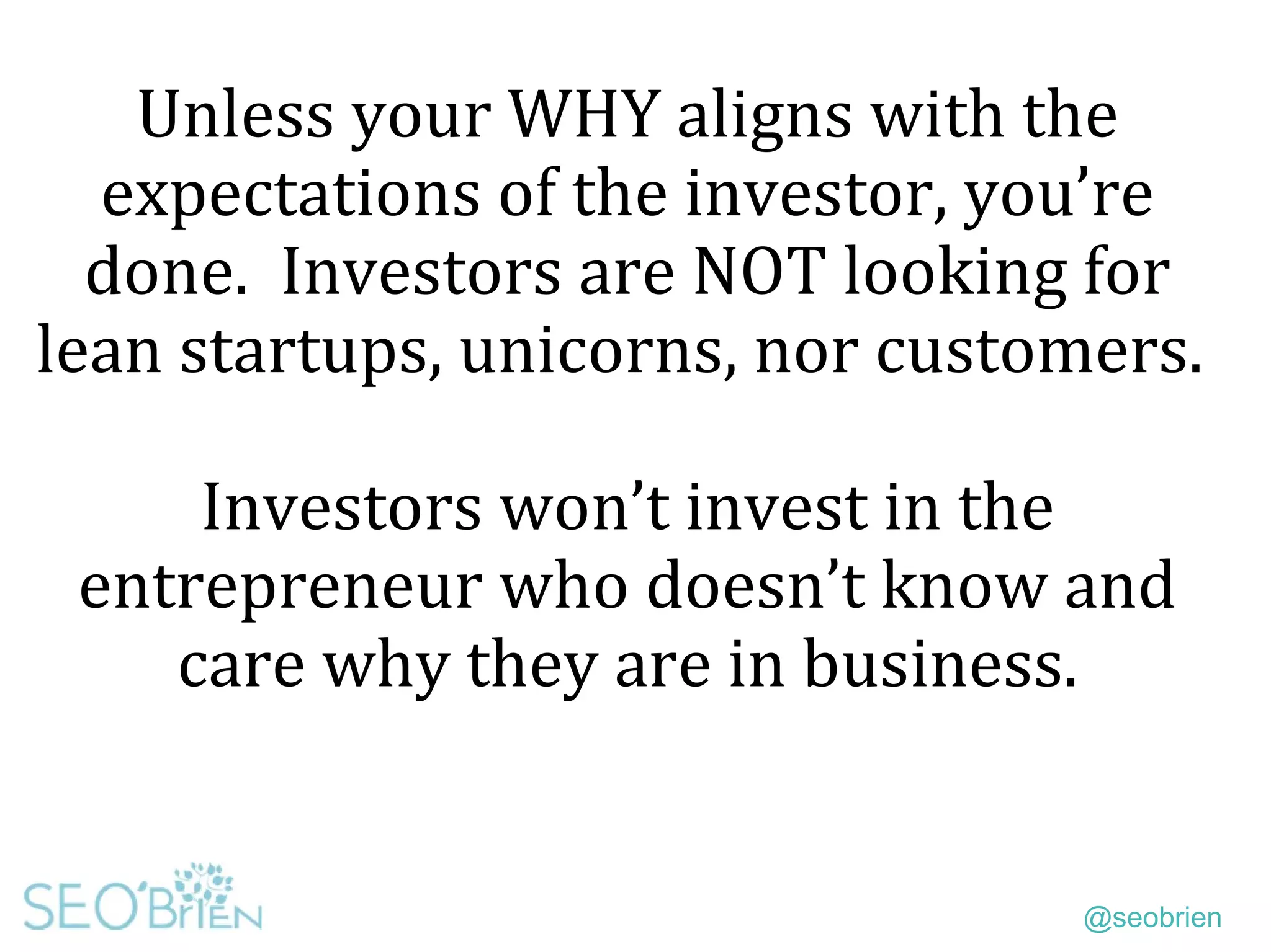 @seobrien
Unless your WHY aligns with the
expectations of the investor, you’re
done. Investors are NOT looking for
lean startups, unicorns, nor customers.
Investors won’t invest in the
entrepreneur who doesn’t know and
care why they are in business.
 