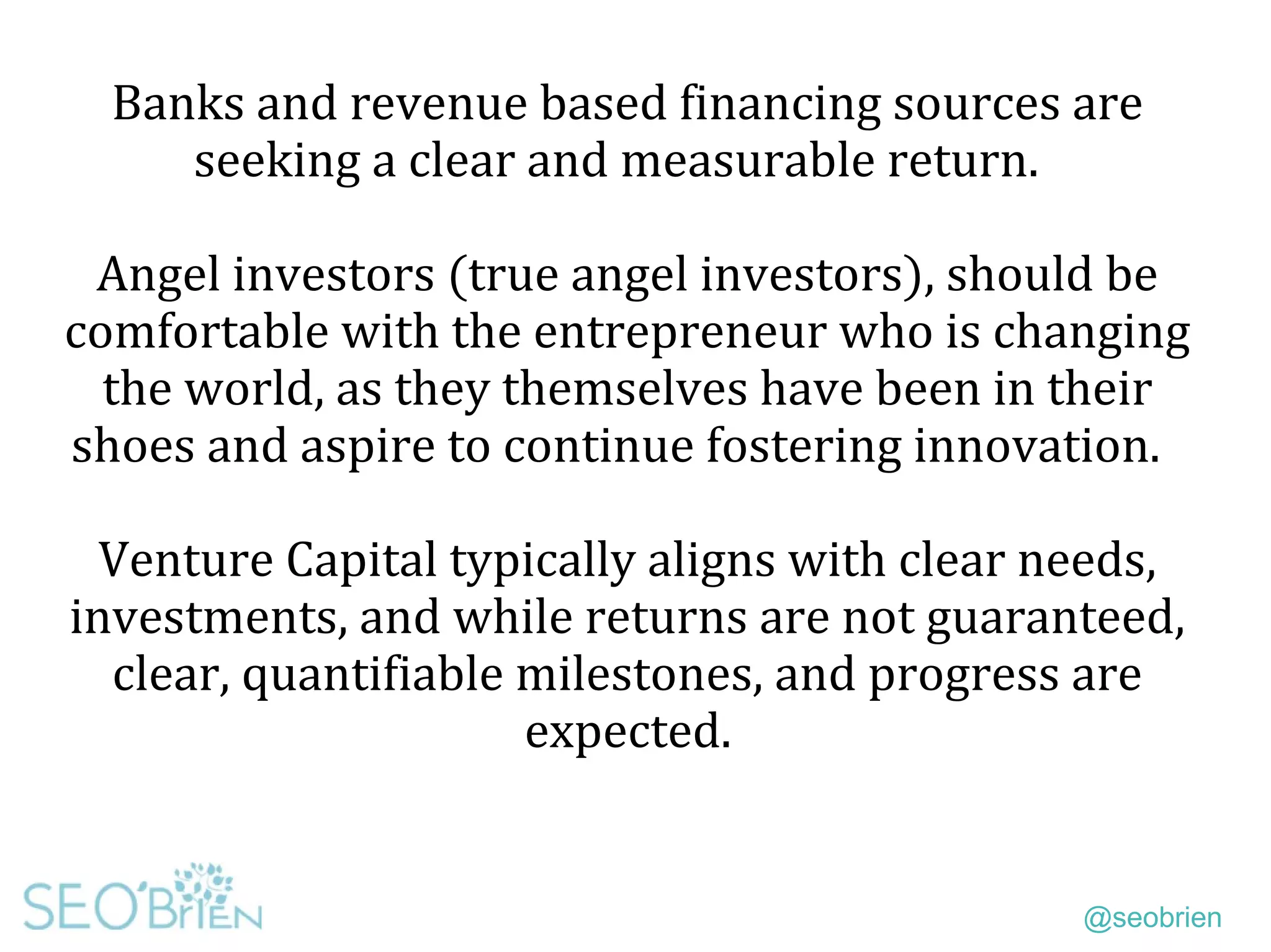 @seobrien
Banks and revenue based financing sources are
seeking a clear and measurable return.
Angel investors (true angel investors), should be
comfortable with the entrepreneur who is changing
the world, as they themselves have been in their
shoes and aspire to continue fostering innovation.
Venture Capital typically aligns with clear needs,
investments, and while returns are not guaranteed,
clear, quantifiable milestones, and progress are
expected.
 