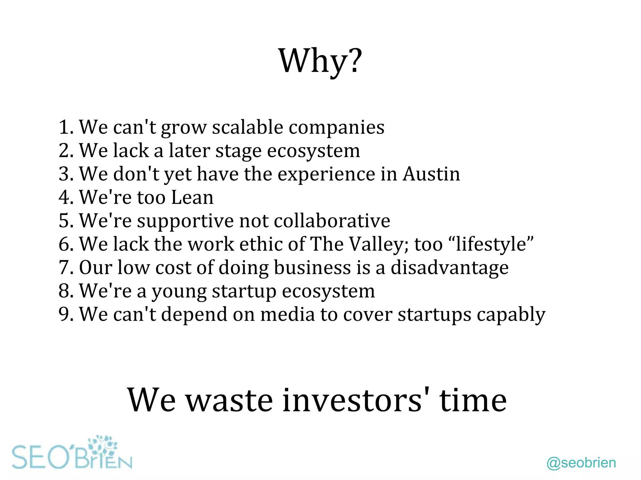 @seobrien
Why?
We waste investors' time
1. We can't grow scalable companies
2. We lack a later stage ecosystem
3. We don't yet have the experience in Austin
4. We're too Lean
5. We're supportive not collaborative
6. We lack the work ethic of The Valley; too “lifestyle”
7. Our low cost of doing business is a disadvantage
8. We're a young startup ecosystem
9. We can't depend on media to cover startups capably
 