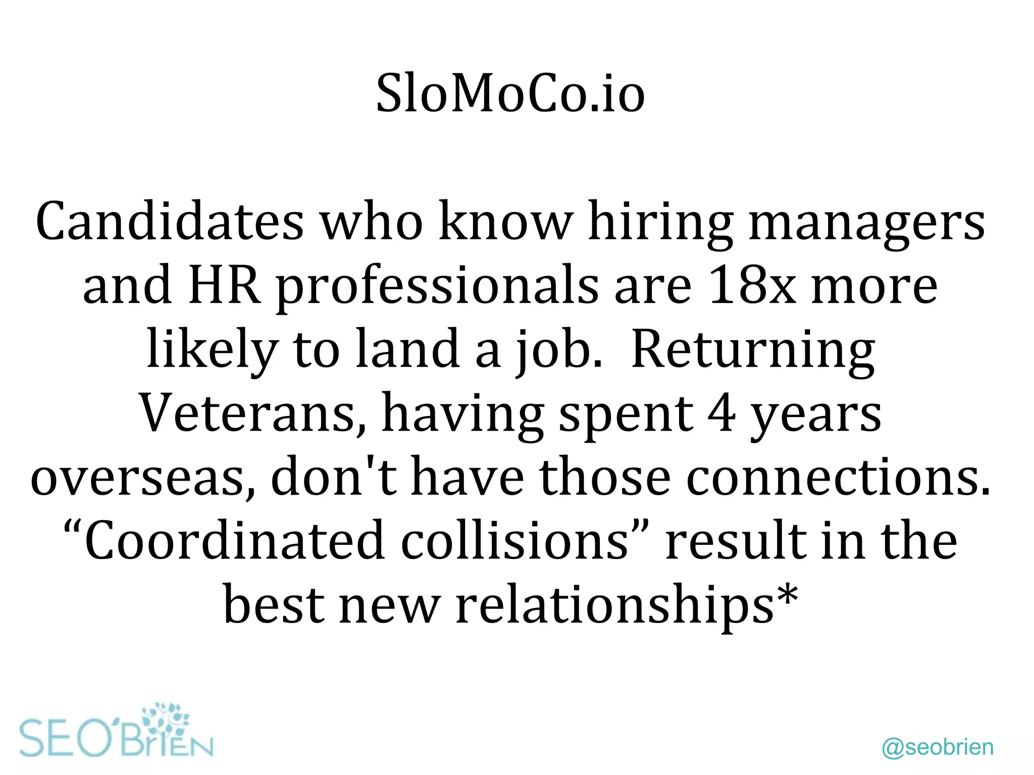@seobrien
SloMoCo.io
Candidates who know hiring managers
and HR professionals are 18x more
likely to land a job. Returning
Veterans, having spent 4 years
overseas, don't have those connections.
“Coordinated collisions” result in the
best new relationships*
 