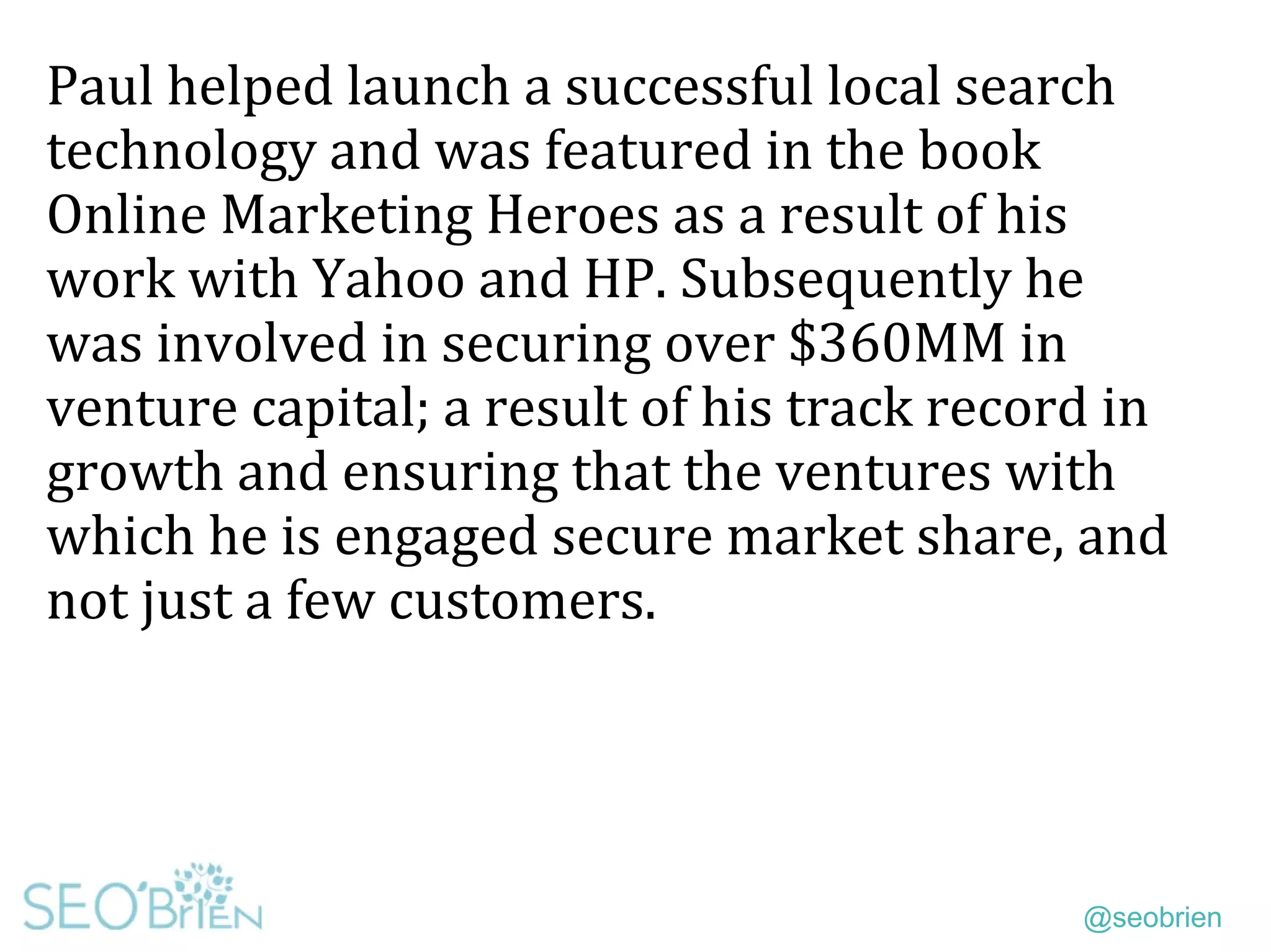 @seobrien
Paul helped launch a successful local search
technology and was featured in the book
Online Marketing Heroes as a result of his
work with Yahoo and HP. Subsequently he
was involved in securing over $360MM in
venture capital; a result of his track record in
growth and ensuring that the ventures with
which he is engaged secure market share, and
not just a few customers.
 