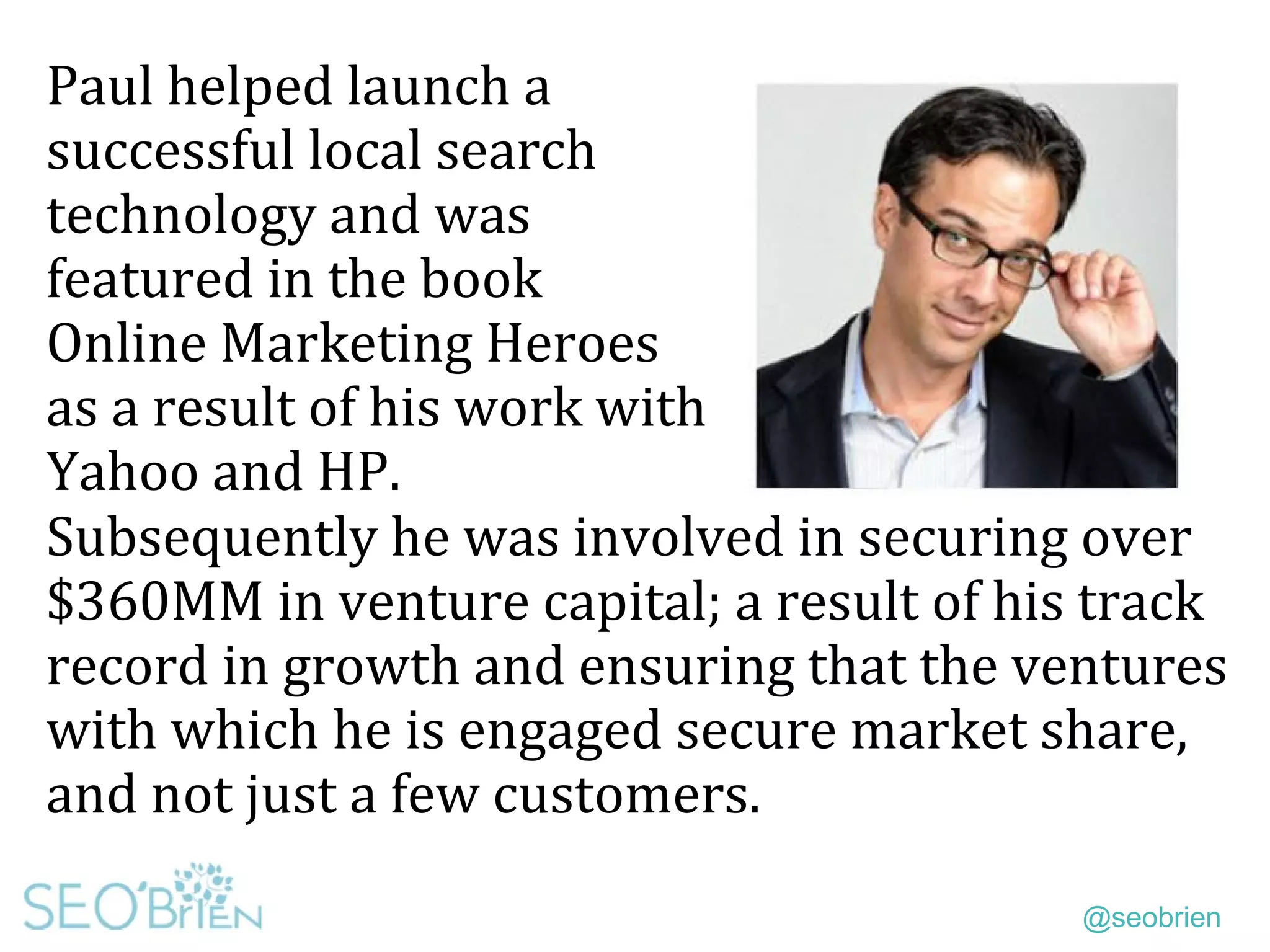 @seobrien
Paul helped launch a
successful local search
technology and was
featured in the book
Online Marketing Heroes
as a result of his work with
Yahoo and HP.
Subsequently he was involved in securing over
$360MM in venture capital; a result of his track
record in growth and ensuring that the ventures
with which he is engaged secure market share,
and not just a few customers.
 