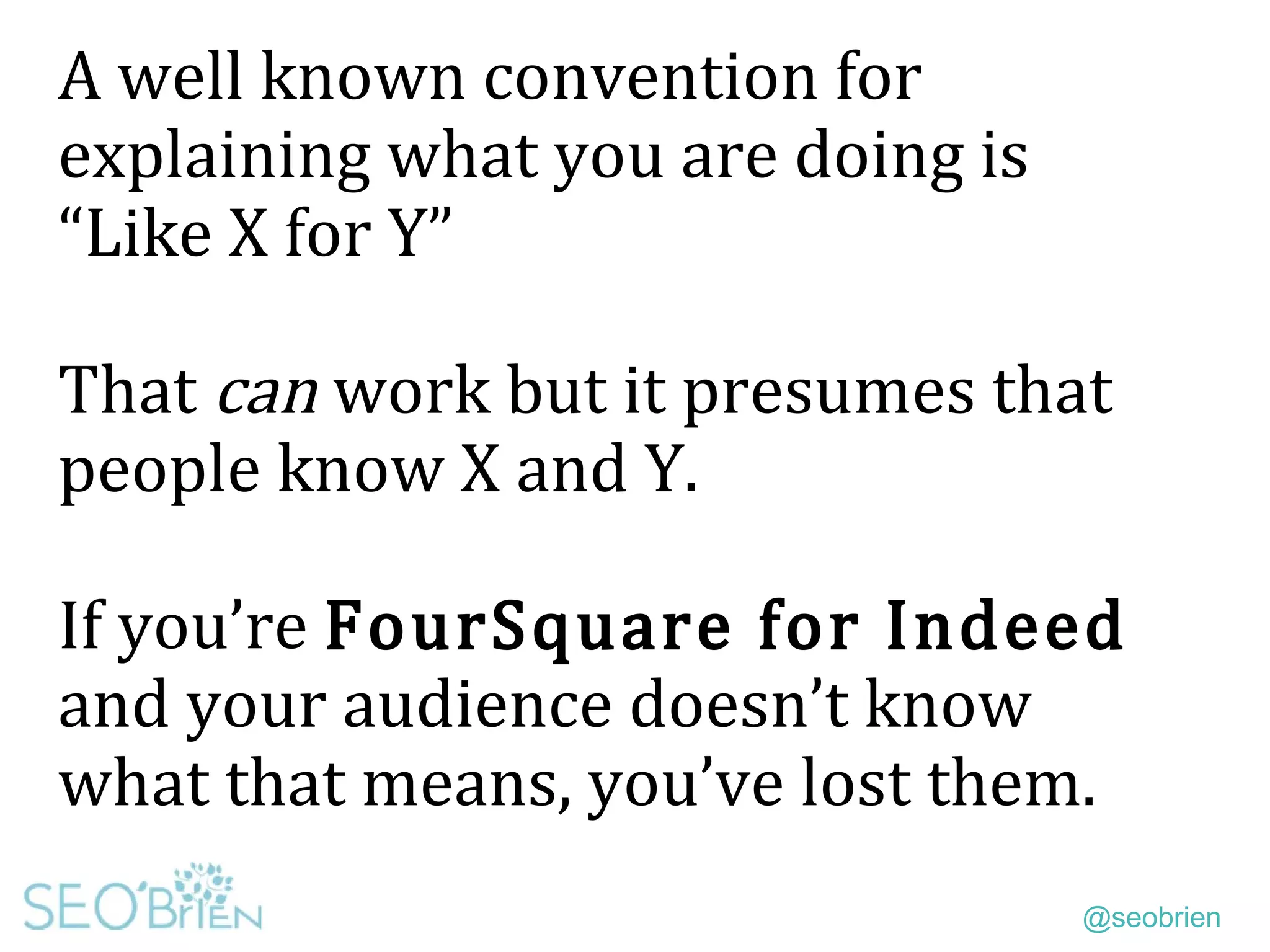 @seobrien
A well known convention for
explaining what you are doing is
“Like X for Y”
That can work but it presumes that
people know X and Y.
If you’re FourSquare for Indeed
and your audience doesn’t know
what that means, you’ve lost them.
 