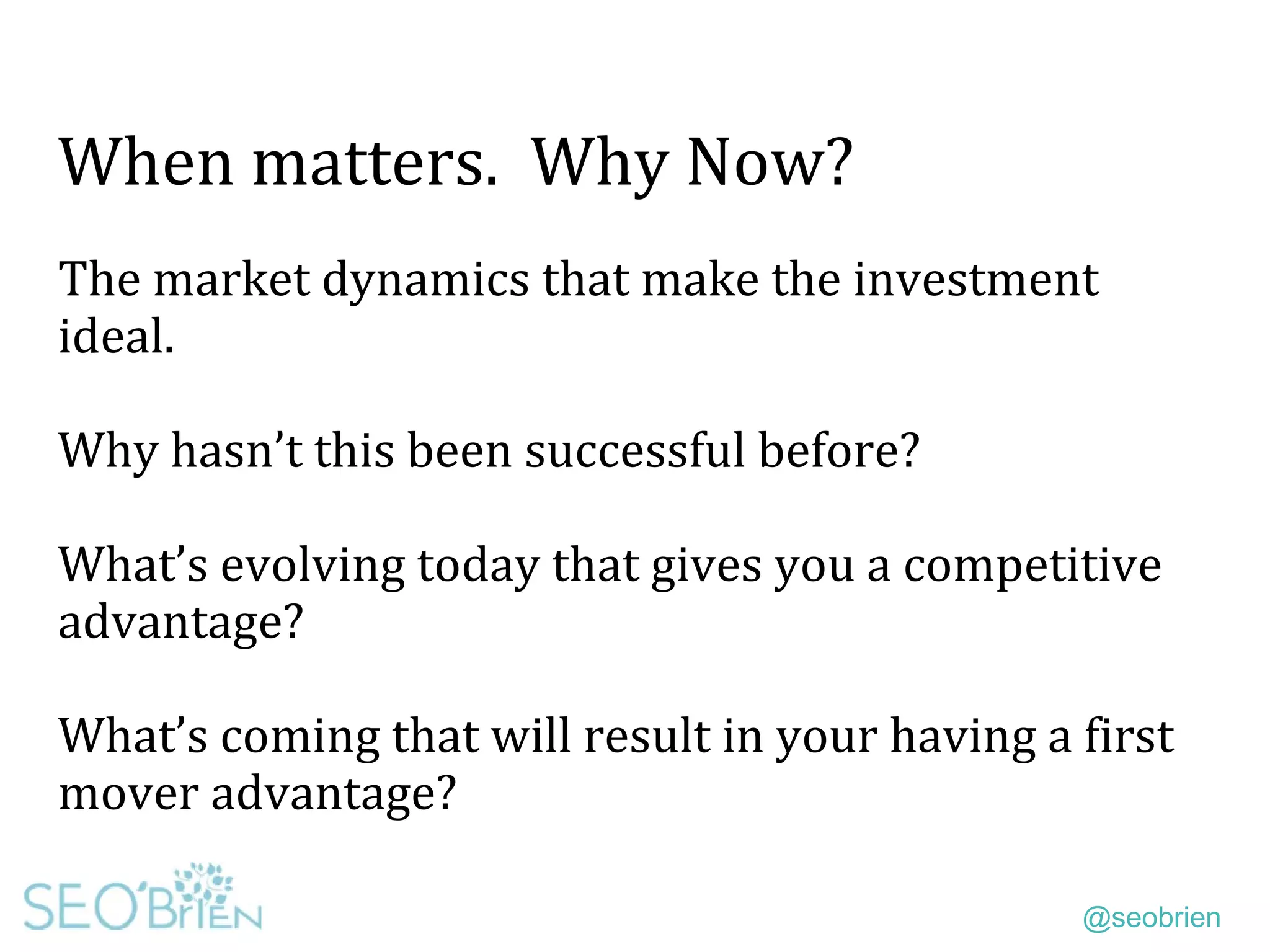 @seobrien
When matters. Why Now?
The market dynamics that make the investment
ideal.
Why hasn’t this been successful before?
What’s evolving today that gives you a competitive
advantage?
What’s coming that will result in your having a first
mover advantage?
 