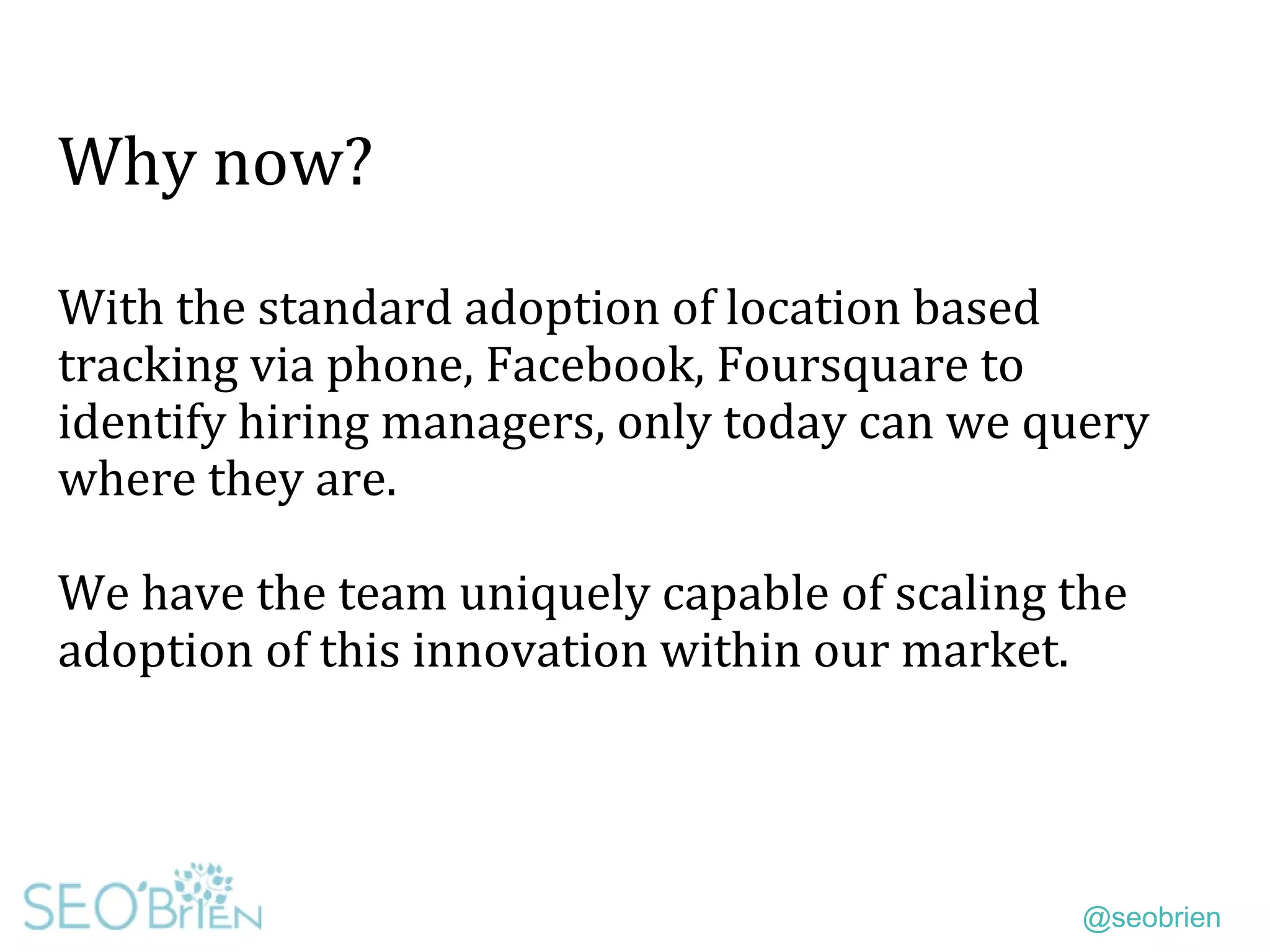 @seobrien
Why now?
With the standard adoption of location based
tracking via phone, Facebook, Foursquare to
identify hiring managers, only today can we query
where they are.
We have the team uniquely capable of scaling the
adoption of this innovation within our market.
 