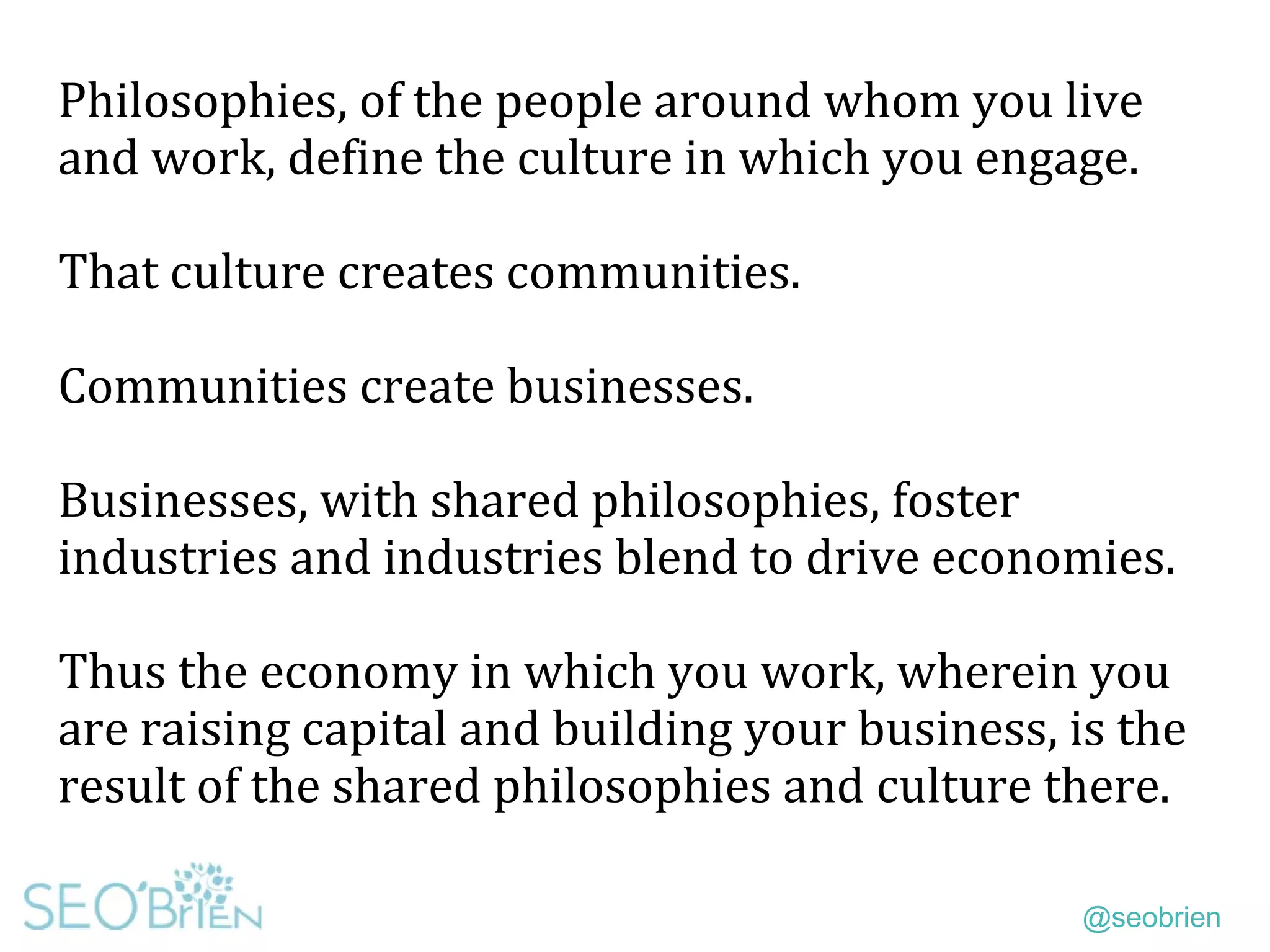 @seobrien
Philosophies, of the people around whom you live
and work, define the culture in which you engage.
That culture creates communities.
Communities create businesses.
Businesses, with shared philosophies, foster
industries and industries blend to drive economies.
Thus the economy in which you work, wherein you
are raising capital and building your business, is the
result of the shared philosophies and culture there.
 